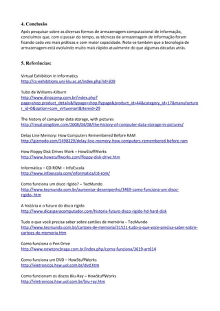 4. Conclusão
Após pesquisar sobre as diversas formas de armazenagem computacional de informação,
concluímos que, com o passar do tempo, as técnicas de armazenagem de informação foram
ficando cada vez mais práticas e com maior capacidade. Nota-se também que a tecnologia de
armazenagem está evoluindo muito mais rápido atualmente do que algumas décadas atrás.
5. Referências:
Virtual Exhibition in Informatics
http://cs-exhibitions.uni-klu.ac.at/index.php?id=309
Tubo de Williams-Kilburn
http://www.dinocomp.com.br/index.php?
page=shop.product_details&flypage=shop.flypage&product_id=44&category_id=17&manufacture
r_id=0&option=com_virtuemart&Itemid=29
The history of computer data storage, with pictures
http://royal.pingdom.com/2008/04/08/the-history-of-computer-data-storage-in-pictures/
Delay Line Memory: How Computers Remembered Before RAM
http://gizmodo.com/5498229/delay-line-memory-how-computers-remembered-before-ram
How Floppy Disk Drives Work – HowStuffWorks
http://www.howstuffworks.com/floppy-disk-drive.htm
Informática – CD-ROM – InfoEscola
http://www.infoescola.com/informatica/cd-rom/
Como funciona um disco rígido? – TecMundo
http://www.tecmundo.com.br/aumentar-desempenho/3469-como-funciona-um-disco-
rigido-.htm
A história e o futuro do disco rígido
http://www.dicasparacomputador.com/historia-futuro-disco-rigido-hd-hard-disk
Tudo o que você precisa saber sobre cartões de memória – TecMundo
http://www.tecmundo.com.br/cartoes-de-memoria/31521-tudo-o-que-voce-precisa-saber-sobre-
cartoes-de-memoria.htm
Como funciona o Pen Drive
http://www.newtoncbraga.com.br/index.php/como-funciona/3619-art614
Como funciona um DVD – HowStuffWorks
http://eletronicos.hsw.uol.com.br/dvd.htm
Como funcionam os discos Blu-Ray – HowStuffWorks
http://eletronicos.hsw.uol.com.br/blu-ray.htm
 