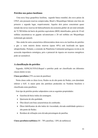 11
Petróleo nos países lusófonos
Uma nova força geopolítica lusófona, segundo banco mundial, dos nove países da
CPLP, sete possuem reservas comprovadas, Brasil e Moçambique lideram esta lista em
primeiro e segundo lugar, respetivamente. Aqueles dois países concentram quase
metade das novas reservas de hidrocarbonetos da economia global: de um total estimado
de 72.700 biliões de barris de petróleo equivalente (BOE) identificados, perto de 19 mil
milhões encontram-se no gigante sul-americano e 20 mil milhões em Moçambique
(sobretudo gás natural).
Mas ainda há outra característica diferenciadora desta nova era lusófona do petróleo
e gás: a vasta maioria destas reservas (quase 60%) está localizada em águas
ultraprofundas. Portanto, a extensão da Plataforma Continental portuguesa revela-se de
acrescida importância estratégica, pois o potencial de riqueza em recursos energéticos
pode ser assinalável.
A classificação do petróleo
Segundo, GONÇALVES.G.Raquel o petróleo pode ser classificado em diferentes
classes dentre os tais:
Classe parafínica (75% ou mais de parafinas)
Nesta classe estão os óleos leves, fluidos ou de alto ponto de fluidez, com densidade
inferior a 0,85. A maior parte dos petróleos produzidos no Nordeste brasileiro é
classificada como parafínica.
Este tipo de petróleo produz subprodutos com as seguintes propriedades:
 Gasolina de baixo índice de octanagem.
 Querosene de alta qualidade.
 Óleo diesel com boas características de combustão.
 Óleos lubrificantes de alto índice de viscosidade, elevada estabilidade química e
alto ponto de fluidez.
 Resíduos de refinação com elevada percentagem de parafina.
Classe parafínico-naftênica (50 – 70% parafinas, >20% de naftênicos)
 