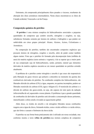 13
Entretanto, ela compreende principalmente óleos pesados e viscosos, resultantes da
alteração dos óleos aromáticos intermediários. Nesta classe encontram-se os óleos do
Canadá ocidental, Venezuela e sul da França.
Composição química do petróleo
O petróleo é uma mistura complexa de hidrocarbonetos associados a pequenas
quantidades de compostos que contêm enxofre, nitrogênio e oxigênio, ou seja,
substâncias formadas somente por átomos de carbono e hidrogênio e que podem ser
subdividida em cinco grupos principal: Alcano, Alcenos, Acinos, Cicloalcanos e
Aromáticos.
Na composição do petróleo, também são encontrados compostos orgânicos que
possuem átomos de nitrogênio, oxigênio e enxofre, além de poder conter também
alguns metais. Visto que o petróleo foi formado pela decomposição lenta (milhões de
anos) de matéria orgânica (seres animais e vegetais), é de se esperar que a maior parte
de sua composição seja de hidrocarbonetos, sendo, portanto, natural que elementos
derivados da matéria orgânica encontre-se em menor quantidade no petróleo extraído
atualmente.
O problema de o petróleo conter nitrogênio e enxofre é que esses são responsáveis
pela liberação de gases tóxicos que poluem a atmosfera no momento da queima dos
combustíveis derivados do petróleo. Na combustão completa dos hidrocarbonetos, são
liberados dióxido de carbono (CO2) e água, enquanto, na queima incompleta, podem ser
liberados monóxido de carbono (CO), água e fuligem (C). O monóxido de carbono e o
dióxido de carbono são gases-estufa, ou seja, são capazes de reter parte da radiação
infravermelha do sol, aquecendo o nosso planeta. O problema é que a grande quantidade
de combustões de derivados do petróleo está elevando a concentração desses poluentes,
intensificando o efeito estufa e levando ao aquecimento global.
Além disso, os óxidos de enxofre e de nitrogênio liberados nessas combustões
reagem com a água da chuva, formando ácidos, como o ácido sulfúrico e o ácido nítrico,
que são fortes e causam o fenômeno da chuva ácida.
O petróleo na sua forma bruta praticamente não é utilizado em nossa sociedade, mas
conforme mostra o texto refino do petróleo essa mistura complexa de compostos
 