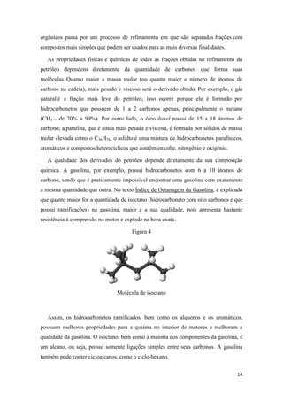 14
orgânicos passa por um processo de refinamento em que são separadas frações com
compostos mais simples que podem ser usados para as mais diversas finalidades.
As propriedades físicas e químicas de todas as frações obtidas no refinamento do
petróleo dependem diretamente da quantidade de carbonos que forma suas
moléculas. Quanto maior a massa molar (ou quanto maior o número de átomos de
carbono na cadeia), mais pesado e viscoso será o derivado obtido. Por exemplo, o gás
natural é a fração mais leve do petróleo, isso ocorre porque ele é formado por
hidrocarbonetos que possuem de 1 a 2 carbonos apenas, principalmente o metano
(CH4 – de 70% a 99%). Por outro lado, o óleo diesel possui de 15 a 18 átomos de
carbono; a parafina, que é ainda mais pesada e viscosa, é formada por sólidos de massa
molar elevada como o C36H74; o asfalto é uma mistura de hidrocarbonetos parafínicos,
aromáticos e compostos heterocíclicos que contêm enxofre, nitrogênio e oxigênio.
A qualidade dos derivados do petróleo depende diretamente da sua composição
química. A gasolina, por exemplo, possui hidrocarbonetos com 6 a 10 átomos de
carbono, sendo que é praticamente impossível encontrar uma gasolina com exatamente
a mesma quantidade que outra. No texto Índice de Octanagem da Gasolina, é explicado
que quanto maior for a quantidade de isoctano (hidrocarboneto com oito carbonos e que
possui ramificações) na gasolina, maior é a sua qualidade, pois apresenta bastante
resistência à compressão no motor e explode na hora exata.
Figura 4
Molécula de isoctano
Assim, os hidrocarbonetos ramificados, bem como os alquenos e os aromáticos,
possuem melhores propriedades para a queima no interior de motores e melhoram a
qualidade da gasolina. O isoctano, bem como a maioria dos componentes da gasolina, é
um alcano, ou seja, possui somente ligações simples entre seus carbonos. A gasolina
também pode conter cicloalcanos, como o ciclo-hexano.
 