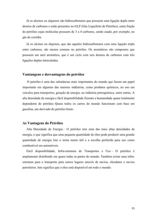 15
Já os alcenos ou alquenos são hidrocarbonetos que possuem uma ligação dupla entre
átomos de carbonos e estão presentes no GLP (Gás Liquefeito de Petróleo), outra fração
do petróleo cujas moléculas possuem de 3 a 4 carbonos, sendo usado, por exemplo, no
gás de cozinha.
Já os alcinos ou alquinos, que são aqueles hidrocarbonetos com uma ligação tripla
entre carbonos, são menos comuns no petróleo. Os aromáticos são compostos que
possuem um anel aromático, que é um ciclo com seis átomos de carbonos com três
ligações duplas intercaladas.
Vantangens e desvantagens do petróleo
O petróleo é uma das substâncias mais importantes do mundo que fazem um papel
importante em algumas das maiores indústrias, como produtos químicos, no uso em
veículos para transportes, geração de energia, na indústria petroquímica, entre outras. A
alta densidade de energia e fácil disponibilidade fizeram a humanidade quase totalmente
dependente do petróleo. Quase todos os carros do mundo funcionam com base em
gasolina, um derivado do petróleo bruto.
As Vantagens do Petróleo
Alta Densidade de Energia – O petróleo tem uma das mais altas densidades de
energia, o que significa que uma pequena quantidade do óleo pode produzir uma grande
quantidade de energia. Isto o torna muito útil e a escolha preferida para uso como
combustível em automóveis.
Fácil disponibilidade, Infra-estrutura de Transportes e Uso – O petróleo é
amplamente distribuído em quase todas as partes do mundo. Também existe uma infra-
estrutura para o transporte para outros lugares através de navios, oleodutos e navios
petroleiros. Isto significa que o óleo está disponível em todo o mundo.
 