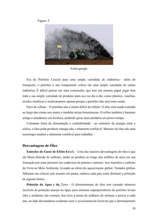 16
Figura: 5
Fonte:google
Era do Petróleo Crucial para uma ampla variedade de indústrias – além do
transporte, o petróleo é um componente crítico em uma ampla variedade de outras
indústrias. É difícil pensar em uma commodity que tem um enorme papel jogar fora
toda a sua ampla variedade de produtos para uso no dia a dia, como plástico, vaselina,
tecidos sintéticos e medicamentos apenas porque o petróleo não será mais usado.
Fácil de refinar – O petróleo não é muito difícil de refinar. O óleo está sendo extraído
ao largo das costas nos mares e também areias betuminosas. O refino também é bastante
antigo e amadurece em técnicas, podendo gerar mais produtos em pouco tempo.
Constante fonte de alimentação e confiabilidade – ao contrário da energia solar e
eólica, o óleo pode produzir energia alta e altamente confiável. Motores de óleo são uma
tecnologia madura e altamente confiável para trabalhar.
Desvantagens de Óleo
Emissões de Gases de Efeito Estufa – Uma das maiores desvantagens de óleo é que
ele libera dióxido de carbono, unido ao produto ao longo dos milhões de anos em sua
formação por estar presente nos cadáveres de plantas e animais. Isso transfere o carbono
da Terra ao Meio Ambiente, levando ao efeito do aquecimento global. Tratados globais
falharam em colocar este assunto em pauta, embora cada país tente diminuir a poluição
de alguma forma.
Poluição da Água e da Terra – O derramamento de óleo tem causado números
incríveis de poluição maciça na água, pois enormes superpetroleiros do petróleo levam
óleo e acidentes são comuns. Isso leva à morte de milhares de animais e peixes a cada
ano, ao lado devastadores acidentes com o ecossistema do local em que o derramamento
 