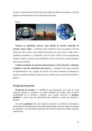 17
acontece. O derramamento de óleo BP causou bilhões de dólares em prejuízos e até hoje
pequenos derramamentos de óleo continuam acontecendo.
Fiura:6
Emissão de substâncias nocivas, como dióxido de enxofre, monóxido de
carbono, Chuva Ácida – O petróleo emite substâncias nocivas às plantas e diversas
formas de vida na terra, como dióxido de enxofre, que causa riscos à saúde entre a
população circundante e a conhecida e terrível Chuva Ácida. O uso de equipamento
moderno reduziu a emissão dessas substâncias nocivas, mas ainda é muito prejudicial
para os seres humanos.
Conduz à produção de materiais muito perigosos e tóxicos durante a refinação.
O plástico é uma das substâncias mais nocivas -. O petróleo existe graças à mistura
de hidrocarbonetos com vestígios de enxofre e de outros compostos de refinação de
petróleo, levando à produção de gases nocivos e sólidos como o monóxido de carbono e
plástico.
Prospecção de petróleo
Prospecção de petróleo: é o trabalho da sua localização, ela é feita de varias
maneiras, primeiro é realizado um estudo profundo das regiões onde há maior
probabilidade de se encontar o petróleo, esses estudos envolvem os geólogos,
geofísicos, e outros tipos de especialistas para aumentar a chance de encontrar o
petróleo.
Os estudos geológicos têm como objetivo reconstruir as condições de formação e
acumulação de hidrocarbonetos numa determinada região através de mapas de geologia
de superficie e de caracteristicas geolólicas das rochas de superficie obtidas em poços
exploratórios.
 