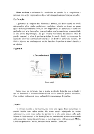 19
Sisma maritma os emissores são constituidos por canhões de ar comprimidos e
rebocado pelo navio, e os receptores são os hidrofones colocados ao longo de um cabo.
Perfuração.
A perfuração é a segunda fase na busca de petróleo, essa busca ocorre nos locais
determinados pelos estudos geológicos e geofísicos, primeiro perfura-se um posso
(posso pioneiro) usando uma sonda, ou torre de perfuração. Na perfuração as rochas são
perfuradas pela ação da rotaçõa e peso aplicado a uma broca existente na extremidade
de uma coluna de perfuração, ( na qual consiste basicamente de comandos tubos de
paredes espessas) e tubos de perfuração (tubos de paredes finais) os fragmentos da
rocha são removidas continuamente através de um fluido de perfuração ou lama. O
fluido é injetado por bombas para o interior da coluna de perfuração através da cabeça
de injeção.
Figura: 8
Fonte:google
Outros poços são perfurados para se avaliar a extensão da jazida, essa avaliação é
que vai determinar se é comercialmente viavel, ou não produzi o petróleo descoberto.
Caso positivo, o número de poços perfurando forma um campo de petróleo.
Jazidas
O petróleo encontra-se na Natureza, não como uma especie de rio subterrãneo ou
camada líquida entre rochas sólidas, Ele ocorre sempre impregnado nas rochas
sedimentarees, como essas rochas são permeaveis, o oleo entra atraves delas pelo
interior da crosta terreste, se for detido por rochas impermeaveis acumula-se formando
então as jazidas. Das jazidas conhecidas, as mais importantes estão em oriente Médio,
Russia e República de Cáucaso, Estados Unidos, America Central, etc.
 