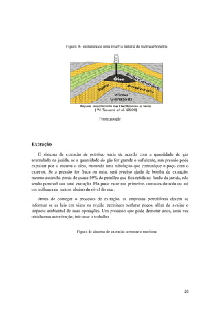 20
Figura 9- estrutura de uma reserva natural de hidrocarbonetos
Fonte:google
Extração
O sistema de extração de petróleo varia de acordo com a quantidade de gás
acumulado na jazida, se a quantidade do gás for grande o suficiente, sua pressão pode
expulsar por si mesma o oleo, bastando uma tubulação que comunique o poço com o
exterior. Se a pressão for fraca ou nula, será preciso ajuda de bomba de extração,
mesmo assim há perda de quase 50% do petróleo que fica retida no fundo da jazida, não
sendo possivel sua total extração. Ela pode estar nas primeiras camadas do solo ou até
em milhares de metros abaixo do nivel do mar.
Antes de começar o processo de extração, as empresas petroliferas devem se
informar se as leis em vigor na região permitem perfurar poços, além de avaliar o
impacto ambiental de suas operações. Um processo que pode demorar anos, uma vez
obtida essa autorização, inicia-se o trabalho.
Figura 4- sistema de extração terrestre e maritma
 