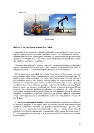 21
Figura 10
Fonte:google
Refinaria do petróleo e os seus derivados
O petróleo é um combustível fóssil formado pela decomposição de retos e planctos,
vegetais, algas e marinhos ocorridos há milhões de anos. Em estado bruto, o petróleo é
composto por moléculas de hidrogênio e carbono (os hidrocarbonetos), que tem muitas
energias e podem apresentar varias formas físicas. Os principais hidrocarbonetos brutos
são: parafinas, aromáticos e os naftenos.
Na destilação fracionada, o petróleo é aquecido, entra em ebulição se transforma em
vapor e entra nas colunas de destilação. Como cadeia de hidrocarbonetos tem ponto de
ebulições diferentes, e se condensa em ponto de coluna, é possível separa-la.
Dessa forma, certa quantidade de petróleo bruto, capaz de dar origem a diversos
outros produtos muito comum no nosso dia-dia tais como: gasolina, querosene, gases de
petróleo, diesel, óleo lubrificante e as factos. As refinarias mais modernas utilizam o
processamento químico para quebrar cadeias longas de hidrocarbonetos de outros
menores em um processo que recebe o nome de craqueamento. Assim, é possível
transformar diesel em gasolina, por exemplo, conforme a demanda no mercado. Depois
disso, as frações são tratadas e combinada para formar as substancia desejada. Dessas
misturas, saem diversos produtos de plástico, o combustível de avião que são
armazenados e entregues diretos aos compradores, que podem ser postes de gasolinas,
aeroportos ou até fabricas de produtos químicos. Além de tratar o petróleo, as refinarias
devem se preocupar cuidar dos ejetos liberados no processo, para diminuir a poluição do
ar e da água.
É chamada de refinaria de petróleo a instalação industrial construída com o objetivo
de realizar a limpeza e o dar origem refino do óleo cru extraído, transformando-o em
diferentes subprodutos derivados do petróleo, como combustíveis – gasolina, óleo
diesel, gás de cozinha, querosene; lubrificantes – óleos e graxas; matéria-prima de
antisépticos, fertilizantes, detergentes, ceras,aguarrás, asfalto, coque, diesel, gasolina, G
LP, nafta, querosene, querosene de aviação e mais uma série de produtos com destaque
para o plástico.
 