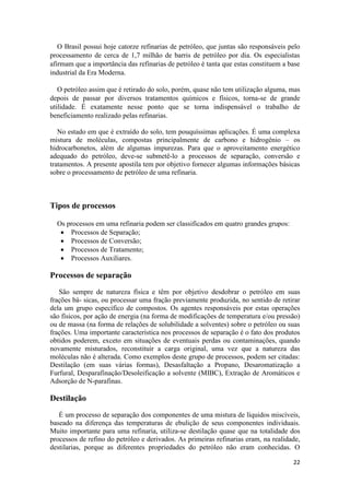 22
O Brasil possui hoje catorze refinarias de petróleo, que juntas são responsáveis pelo
processamento de cerca de 1,7 milhão de barris de petróleo por dia. Os especialistas
afirmam que a importância das refinarias de petróleo é tanta que estas constituem a base
industrial da Era Moderna.
O petróleo assim que é retirado do solo, porém, quase não tem utilização alguma, mas
depois de passar por diversos tratamentos químicos e físicos, torna-se de grande
utilidade. É exatamente nesse ponto que se torna indispensável o trabalho de
beneficiamento realizado pelas refinarias.
No estado em que é extraído do solo, tem pouquíssimas aplicações. É uma complexa
mistura de moléculas, compostas principalmente de carbono e hidrogênio – os
hidrocarbonetos, além de algumas impurezas. Para que o aproveitamento energético
adequado do petróleo, deve-se submetê-lo a processos de separação, conversão e
tratamentos. A presente apostila tem por objetivo fornecer algumas informações básicas
sobre o processamento de petróleo de uma refinaria.
Tipos de processos
Os processos em uma refinaria podem ser classificados em quatro grandes grupos:
 Processos de Separação;
 Processos de Conversão;
 Processos de Tratamento;
 Processos Auxiliares.
Processos de separação
São sempre de natureza física e têm por objetivo desdobrar o petróleo em suas
frações bá- sicas, ou processar uma fração previamente produzida, no sentido de retirar
dela um grupo específico de compostos. Os agentes responsáveis por estas operações
são físicos, por ação de energia (na forma de modificações de temperatura e/ou pressão)
ou de massa (na forma de relações de solubilidade a solventes) sobre o petróleo ou suas
frações. Uma importante característica nos processos de separação é o fato dos produtos
obtidos poderem, exceto em situações de eventuais perdas ou contaminações, quando
novamente misturados, reconstituir a carga original, uma vez que a natureza das
moléculas não é alterada. Como exemplos deste grupo de processos, podem ser citadas:
Destilação (em suas várias formas), Desasfaltação a Propano, Desaromatização a
Furfural, Desparafinação/Desoleificação a solvente (MIBC), Extração de Aromáticos e
Adsorção de N-parafinas.
Destilação
É um processo de separação dos componentes de uma mistura de líquidos miscíveis,
baseado na diferença das temperaturas de ebulição de seus componentes individuais.
Muito importante para uma refinaria, utiliza-se destilação quase que na totalidade dos
processos de refino do petróleo e derivados. As primeiras refinarias eram, na realidade,
destilarias, porque as diferentes propriedades do petróleo não eram conhecidas. O
 