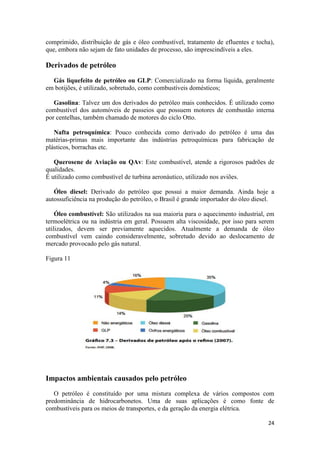 24
comprimido, distribuição de gás e óleo combustível, tratamento de efluentes e tocha),
que, embora não sejam de fato unidades de processo, são imprescindíveis a eles.
Derivados de petróleo
Gás liquefeito de petróleo ou GLP: Comercializado na forma líquida, geralmente
em botijões, é utilizado, sobretudo, como combustíveis domésticos;
Gasolina: Talvez um dos derivados do petróleo mais conhecidos. É utilizado como
combustível dos automóveis de passeios que possuem motores de combustão interna
por centelhas, também chamado de motores do ciclo Otto.
Nafta petroquímica: Pouco conhecida como derivado do petróleo é uma das
matérias-primas mais importante das indústrias petroquímicas para fabricação de
plásticos, borrachas etc.
Querosene de Aviação ou QAv: Este combustível, atende a rigorosos padrões de
qualidades.
É utilizado como combustível de turbina aeronáutico, utilizado nos aviões.
Óleo diesel: Derivado do petróleo que possui a maior demanda. Ainda hoje a
autossuficiência na produção do petróleo, o Brasil é grande importador do óleo diesel.
Óleo combustível: São utilizados na sua maioria para o aquecimento industrial, em
termoelétrica ou na indústria em geral. Possuem alta viscosidade, por isso para serem
utilizados, devem ser previamente aquecidos. Atualmente a demanda de óleo
combustível vem caindo consideravelmente, sobretudo devido ao deslocamento de
mercado provocado pelo gás natural.
Figura 11
Impactos ambientais causados pelo petróleo
O petróleo é constituído por uma mistura complexa de vários compostos com
predominância de hidrocarbonetos. Uma de suas aplicações é como fonte de
combustíveis para os meios de transportes, e da geração da energia elétrica.
 