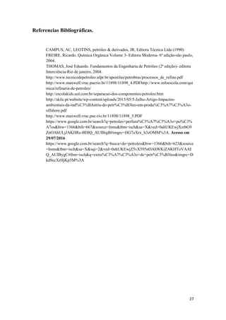 27
Referencias Bibliográficas.
CAMPUS, AC, LEOTINS, petróleo & derivados, JR, Editora Técnica Ltda (1990)
FREIRE, Ricardo. Química Orgânica Volume 3- Editora Moderna- 6ª edição-são paulo,
2004.
THOMAS, José Eduardo. Fundamentos da Engenharia de Petróleo (2ª edição)- editora
Interciência-Rio de janeiro, 2004.
http://www.tecnicodepetroleo.ufpr.br/apostilas/petrobras/processos_de_refino.pdf
http://www.maxwell.vrac.pucrio.br/11898/11898_4.PDFhttp://www.infoescola.com/qui
mica/refinaria-de-petroleo/
http://escolakids.uol.com.br/separacao-dos-componentes-petroleo.htm
http://skile.pt/website/wp-content/uploads/2015/05/5-Julho-Artigo-Impactos-
ambientais-da-ind%C3%BAstria-do-petr%C3%B3leo-em-produ%C3%A7%C3%A3o-
offshore.pdf
http://www.maxwell.vrac.puc-rio.br/11898/11898_5.PDF
https://www.google.com.br/search?q=petroleo+perfura%C3%A7%C3%A3o+po%C3%
A7os&biw=1366&bih=667&source=lnms&tbm=isch&sa=X&ved=0ahUKEwjXzrbG9
ZnOAhULjJAKHRe-BDIQ_AUIBigB#imgrc=HG7oXrx_h3zOMM%3A. Acesso em
29/07/2016
https://www.google.com.br/search?q=busca+do+petroleo&biw=1366&bih=623&source
=lnms&tbm=isch&sa=X&sqi=2&ved=0ahUKEwjZ5vX595nOAhWKiZAKHToVAAI
Q_AUIBygC#tbm=isch&q=extra%C3%A7%C3%A3o+de+petr%C3%B3leo&imgrc=D
kd9ecXrHjKp5M%3A
 