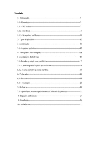 Sumário
1- Introdução----------------------------------------------------------------------------4
1.1- Histórico-----------------------------------------------------------------------------5
1.1.1- No Mundo-------------------------------------------------------------------------7
1.1.2- No Brasil---------------------------------------------------------------------------8
1.1.3- Nos países lusófonos------------------------------------------------------------11
2- Tipos de petróleos--------------------------------------------------------------------12
3- composição----------------------------------------------------------------------------13
3.1- Aspectos químicos-----------------------------------------------------------------15
4- Vantagens e desvantagens-------------------------------------------------------15,16
5- prospecções de Petróleo-------------------------------------------------------------17
5.1- Estudos geológicos e geofísicos-------------------------------------------------17
5.1.1- Analise por refração e por reflexão--------------------------------------------18
5.1.2- Sisma terrestre e sisma maritma-----------------------------------------------18
6- Perfuração-----------------------------------------------------------------------------19
6.1- Jazidas-------------------------------------------------------------------------------19
6.1.1- Extração---------------------------------------------------------------------------20
7- Refinaria-------------------------------------------------------------------------------21
7.1- - principais produtos provienente da refinaria do petróleo--------------------21
8- Impactos ambientais-----------------------------------------------------------------24
9- Conclusão-----------------------------------------------------------------------------26
10- Referências---------------------------------------------------------------------------27
 