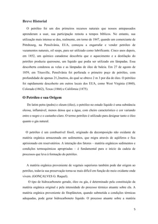 5
Breve Historial
O petróleo foi um dos primeiros recursos naturais que nossos antepassados
aprenderam a usar, sua participação remota a tempos bíblicos. No entanto, sua
utilização mais intensa se deu, realmente, em torno de 1847, quando um comerciante de
Pittsbourg, na Pensilvânia, EUA, começou a engarrafar e vender petróleo de
vazamentos naturais, oil seeps, para ser utilizado como lubrificante. Cinco anos depois,
em 1852, um químico canadense descobriu que o aquecimento e a destilação do
petróleo produzia querosene, um líquido que podia ser utilizado em lâmpadas. Essa
descoberta condenou as velas e as lâmpadas de óleo de baleia. Em 27 de agosto de
1859, em Titusville, Pensilvânia foi perfurada o primeiro poço de petróleo, com
profundidade de apenas 21,2metros, do qual se obteve 2 m 3 por dia de óleo. O petróleo
foi rapidamente descoberto em outros locais dos EUA, como West Virginia (1860),
Colorado (1862), Texas (1866) e Califórnia (1875).
O Petróleo e sua Origem
Do latim petra (pedra) e oleum (óleo), o petróleo no estado líquido é uma substância
oleosa, inflamável, menos densa que a água, com cheiro característico e cor variando
entre o negro e o castanho-claro. O termo petróleo é utilizado para designar tanto o óleo
quanto o gás natural.
O petróleo é um combustível fóssil, originado da decomposição não oxidante de
matéria orgânica armazenada em sedimentos, que migra através de aqüíferos e fica
aprisionado em reservatórios. A interação dos fatores – matéria orgânicos sedimentos e
condições termoquímicas apropriadas – é fundamental para o início da cadeia de
processos que leva à formação do petróleo.
A matéria orgânica proveniente de vegetais superiores também pode dar origem ao
petróleo, todavia sua preservação torna-se mais difícil em função do meio oxidante onde
vivem. (GONÇALVES G. Raquel).
O tipo de hidrocarboneto gerado, óleo ou gás, é determinado pela constituição da
matéria orgânica original e pela intensidade do processo térmico atuante sobre ela. A
matéria orgânica proveniente do fitoplâncton, quando submetida a condições térmicas
adequadas, pode gerar hidrocarboneto líquido. O processo atuante sobre a matéria
 