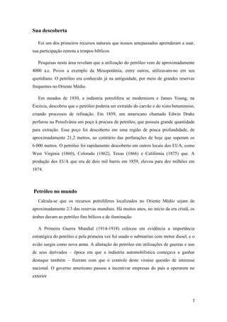 7
Sua descoberta
Foi um dos primeiros recursos naturais que nossos antepassados aprenderam a usar,
sua participação remota a tempos bíblicos.
Pesquisas nesta área revelam que a utilização do petróleo vem de aproximadamente
4000 a.c. Povos a exemplo da Mesopotâmia, entre outros, utilizavam-no em seu
quotidiano. O petróleo era conhecido já na antiguidade, por meio de grandes reservas
frequentes no Oriente Médio.
Em meados de 1850, a indústria petrolífera se modernizou e James Young, na
Escócia, descobriu que o petróleo poderia ser extraído do carvão e do xisto betuminoso,
criando processos de refinação. Em 1859, um americano chamado Edwin Drake
perfurou na Pensilvânia um poço à procura de petróleo, que possuía grande quantidade
para extração. Esse poço foi descoberto em uma região de pouca profundidade, de
aproximadamente 21,2 metros, ao contrário das perfurações de hoje que superam os
6.000 metros. O petróleo foi rapidamente descoberto em outros locais dos EUA, como
West Virginia (1860), Colorado (1862), Texas (1866) e Califórnia (1875) que. A
produção dos EUA que era de dois mil barris em 1859, elevou para dez milhões em
1874.
Petróleo no mundo
Calcula-se que os recursos petrolíferos localizados no Oriente Médio sejam de
aproximadamente 2/3 das reservas mundiais. Há muitos anos, no início da era cristã, os
árabes davam ao petróleo fins bélicos e de iluminação.
A Primeira Guerra Mundial (1914-1918) colocou em evidência a importância
estratégica do petróleo e pela primeira vez foi usado o submarino com motor diesel, e o
avião surgiu como nova arma. A alteração do petróleo em utilizações de guerras e uso
de seus derivados – época em que a indústria automobilística começava a ganhar
destaque também – fizeram com que o controle deste virasse questão de interesse
nacional. O governo americano passou a incentivar empresas do país a operarem no
exterior
 