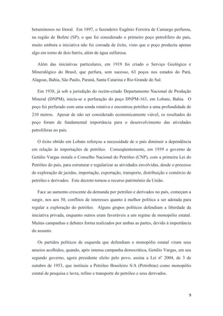 9
betuminosos no litoral. Em 1897, o fazendeiro Eugênio Ferreira de Camargo perfurou,
na região de Bofete (SP), o que foi considerado o primeiro poço petrolífero do país,
muito embora a iniciativa não foi coroada de êxito, visto que o poço produziu apenas
algo em torno de dois barris, além de água sulfurosa.
Além das iniciativas particulares, em 1919 foi criado o Serviço Geológico e
Mineralógico do Brasil, que perfura, sem sucesso, 63 poços nos estados do Pará,
Alagoas, Bahia, São Paulo, Paraná, Santa Catarina e Rio Grande do Sul.
Em 1938, já sob a jurisdição do recém-criado Departamento Nacional de Produção
Mineral (DNPM), inicia-se a perfuração do poço DNPM-163, em Lobato, Bahia. O
poço foi perfurado com uma sonda rotativa e encontrou petróleo a uma profundidade de
210 metros. Apesar de não ser considerado economicamente viável, os resultados do
poço foram de fundamental importância para o desenvolvimento das atividades
petrolíferas no país.
O êxito obtido em Lobato reforçou a necessidade de o país diminuir a dependência
em relação às importações de petróleo. Conseqüentemente, em 1939 o governo de
Getúlio Vargas instala o Conselho Nacional do Petróleo (CNP), com a primeira Lei do
Petróleo do país, para estruturar e regularizar as atividades envolvidas, desde o processo
de exploração de jazidas, importação, exportação, transporte, distribuição e comércio de
petróleo e derivados. Este decreto tornou o recurso patrimônio da União.
Face ao aumento crescente da demanda por petróleo e derivados no país, começam a
surgir, nos aos 50, conflitos de interesses quanto à melhor política a ser adotada para
regular a exploração do petróleo. Alguns grupos políticos defendiam a liberdade da
iniciativa privada, enquanto outros eram favoráveis a um regime de monopólio estatal.
Muitas campanhas e debates forma realizados por ambas as partes, devido á importância
do assunto.
Os partidos políticos de esquerda que defendiam o monopólio estatal viram seus
anseios acolhidos, quando, após intensa campanha democrática, Getúlio Vargas, em seu
segundo governo, agora presidente eleito pelo povo, assina a Lei nº 2004, de 3 de
outubro de 1953, que instituiu a Petróleo Brasileiro S/A (Petrobras) como monopólio
estatal de pesquisa e lavra, refino e transporte do petróleo e seus derivados.
 