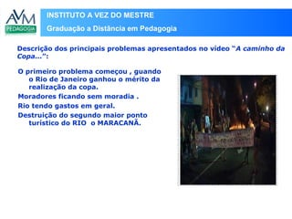 INSTITUTO A VEZ DO MESTRE
Graduação a Distância em Pedagogia
O primeiro problema começou , guando
o Rio de Janeiro ganhou o mérito da
realização da copa.
Moradores ficando sem moradia .
Rio tendo gastos em geral.
Destruição do segundo maior ponto
turístico do RIO o MARACANÃ.
Descrição dos principais problemas apresentados no vídeo “A caminho da
Copa...”:
Local
para
inserir
imagem
 