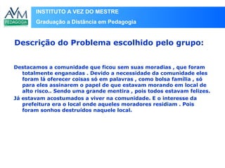 INSTITUTO A VEZ DO MESTRE
Graduação a Distância em Pedagogia
Destacamos a comunidade que ficou sem suas moradias , que foram
totalmente enganadas . Devido a necessidade da comunidade eles
foram lá oferecer coisas só em palavras , como bolsa família , só
para eles assinarem o papel de que estavam morando em local de
alto risco.. Sendo uma grande mentira , pois todos estavam felizes.
Já estavam acostumados a viver na comunidade. E o interesse da
prefeitura era o local onde aqueles moradores residiam . Pois
foram sonhos destruídos naquele local.
Descrição do Problema escolhido pelo grupo:
 