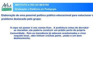 INSTITUTO A VEZ DO MESTRE
Graduação a Distância em Pedagogia
A copa vai passar é nos vamos ficar. A prefeitura antes de derrubar
as moradias ,ela poderia construir um prédio perto da própria
Comunidade . Pois os moradores já estavam acostumados a viver
naquele local , eles tinham creches perto , posto e um bom
deslocamento.
Elaboração de uma possível política pública educacional para solucionar o
problema destacado pelo grupo:
 