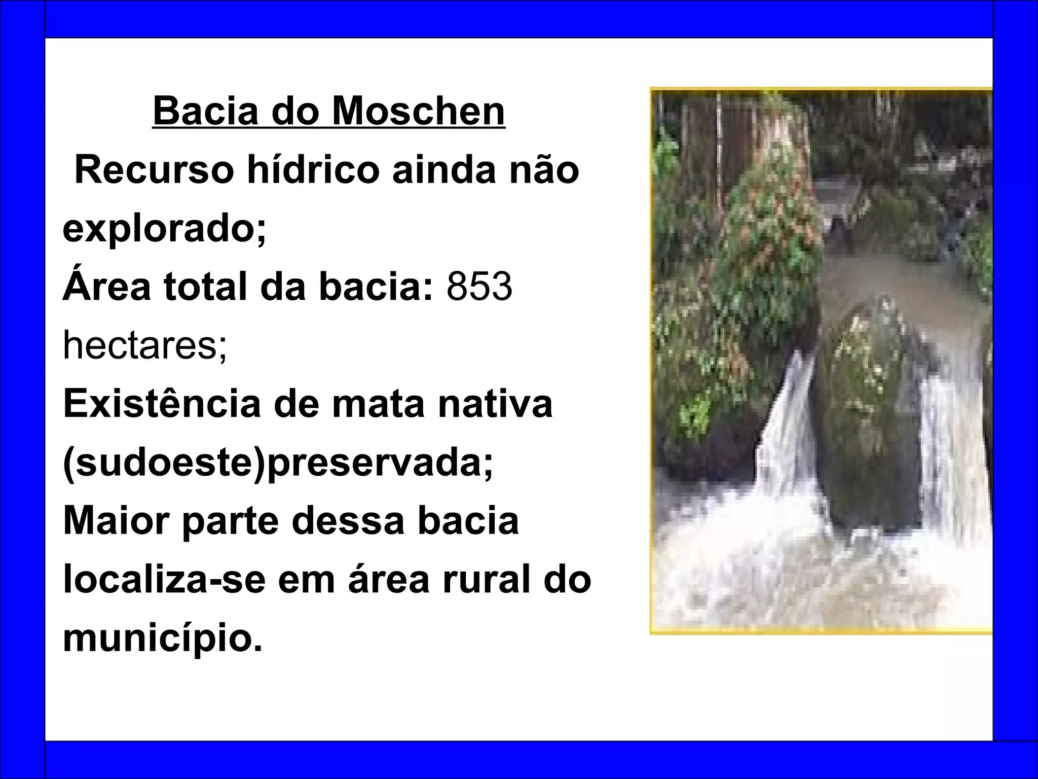   Bacia do Moschen   Recurso hídrico ainda não explorado; Área total da bacia:  853 hectares;  Existência de mata nativa (sudoeste)preservada; Maior parte dessa bacia localiza-se em área rural do município. 
