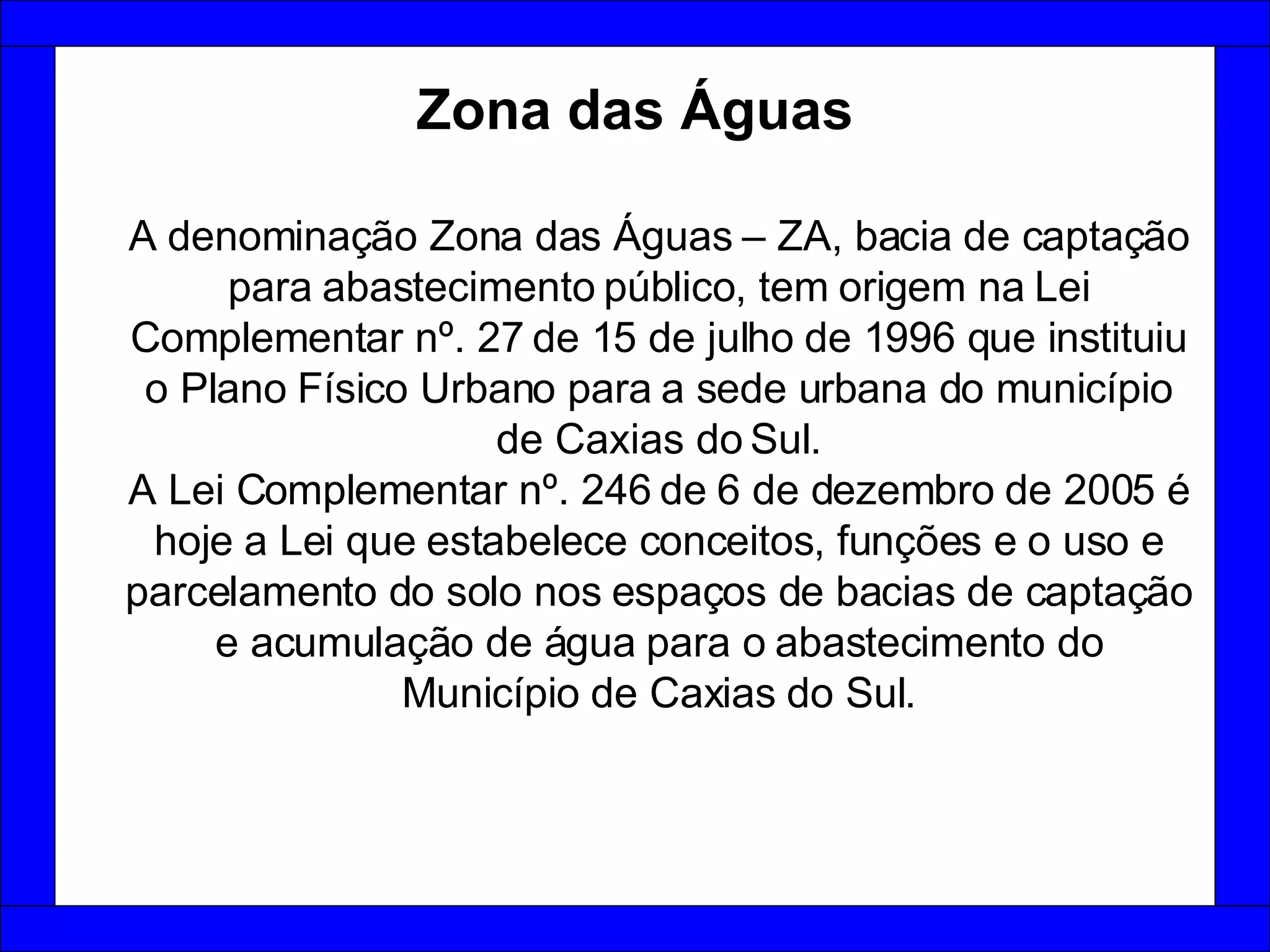 Zona das Águas A denominação Zona das Águas – ZA, bacia de captação para abastecimento público, tem origem na Lei Complementar nº. 27 de 15 de julho de 1996 que instituiu o Plano Físico Urbano para a sede urbana do município de Caxias do Sul. A Lei Complementar nº. 246 de 6 de dezembro de 2005 é hoje a Lei que estabelece conceitos, funções e o uso e parcelamento do solo nos espaços de bacias de captação e acumulação de água para o abastecimento do Município de Caxias do Sul. 
