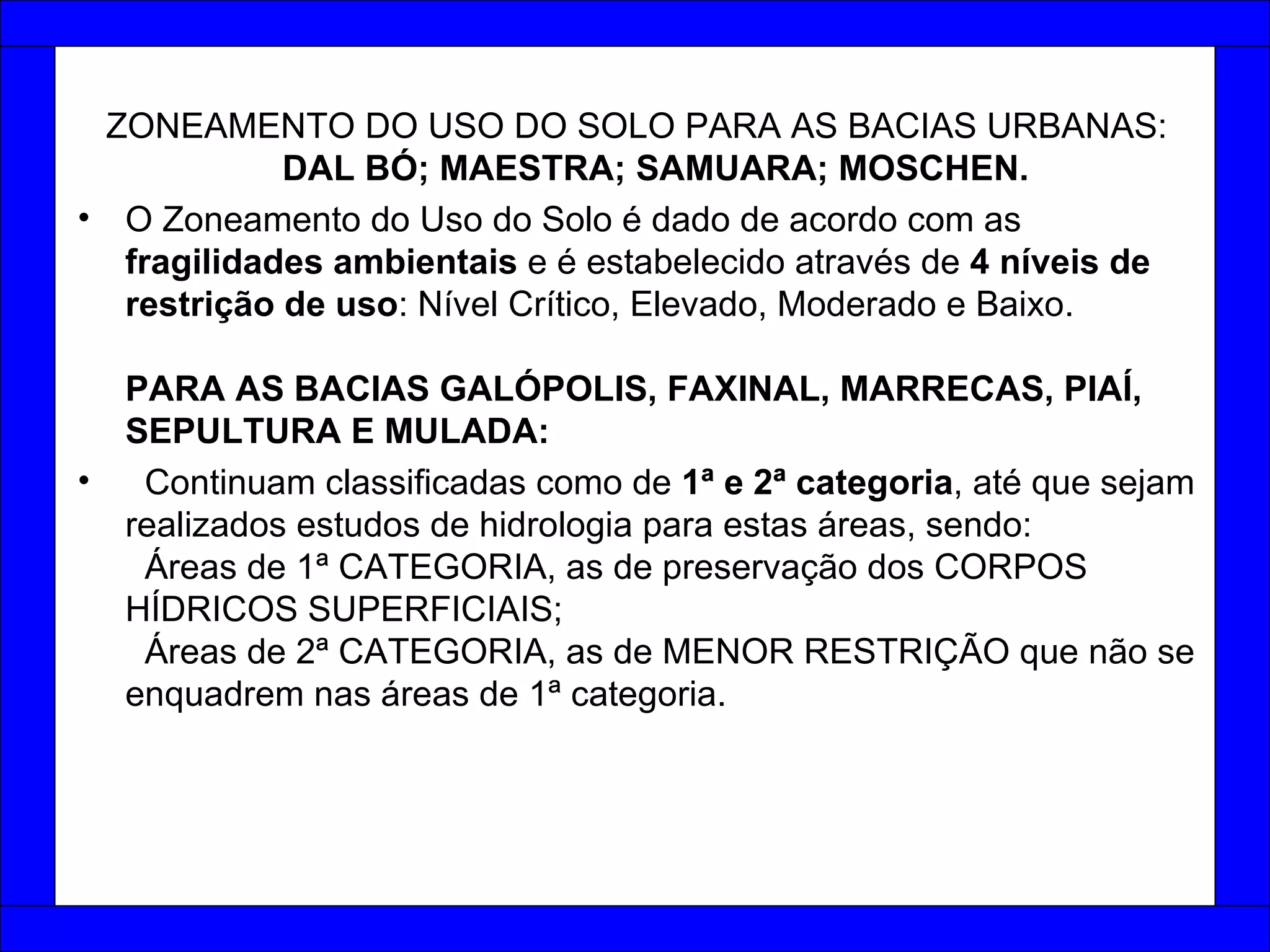 ZONEAMENTO DO USO DO SOLO PARA AS BACIAS URBANAS:  DAL BÓ; MAESTRA; SAMUARA; MOSCHEN.  O Zoneamento do Uso do Solo é dado de acordo com as  fragilidades ambientais  e é estabelecido através de  4 níveis de restrição de uso : Nível Crítico, Elevado, Moderado e Baixo. PARA AS BACIAS GALÓPOLIS, FAXINAL, MARRECAS, PIAÍ, SEPULTURA E MULADA: Continuam classificadas como de  1ª e 2ª categoria , até que sejam realizados estudos de hidrologia para estas áreas, sendo:   Áreas de 1ª CATEGORIA, as de preservação dos CORPOS HÍDRICOS SUPERFICIAIS;   Áreas de 2ª CATEGORIA, as de MENOR RESTRIÇÃO que não se enquadrem nas áreas de 1ª categoria. 