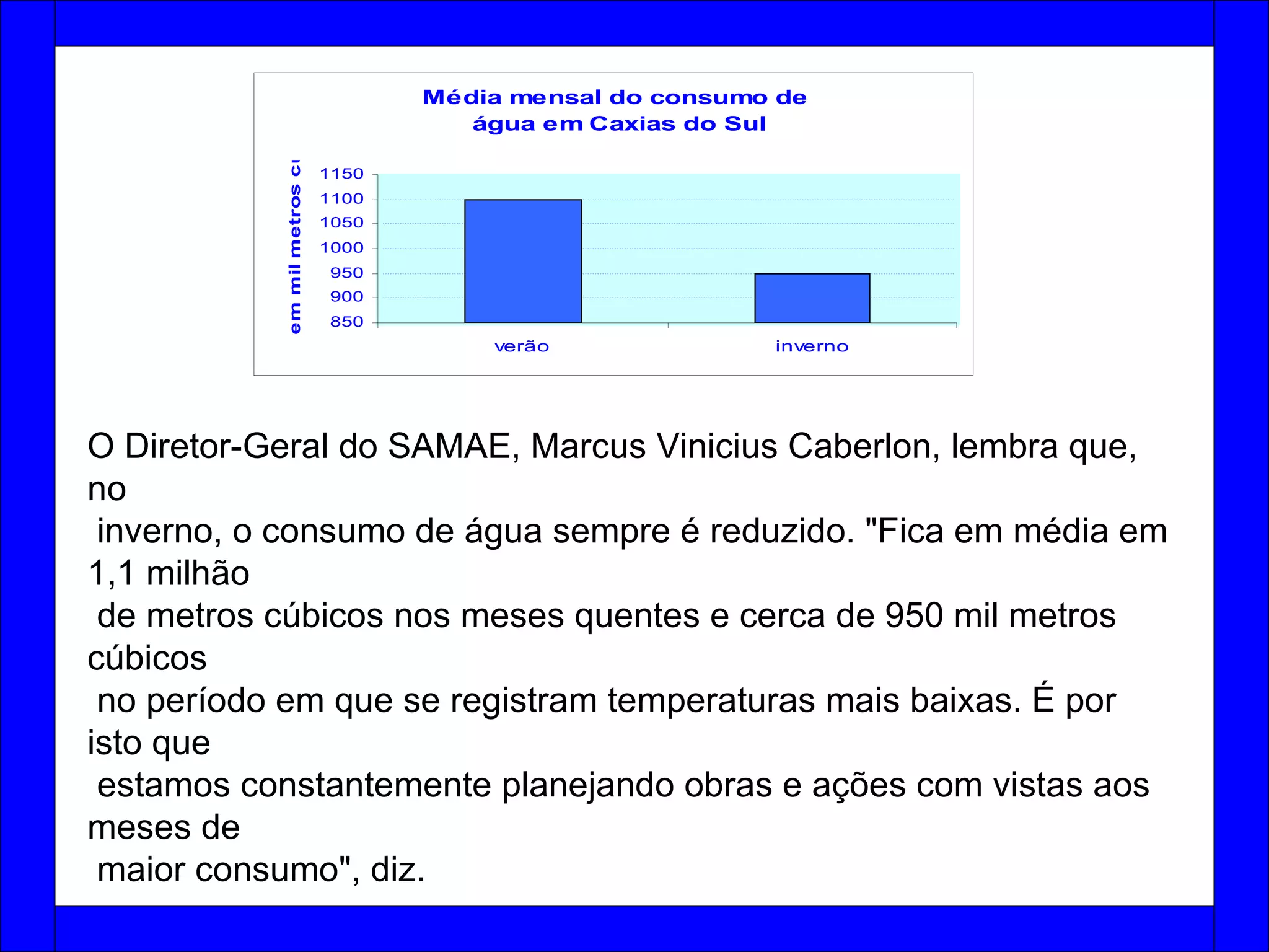 O Diretor-Geral do SAMAE, Marcus Vinicius Caberlon, lembra que, no inverno, o consumo de água sempre é reduzido. "Fica em média em 1,1 milhão de metros cúbicos nos meses quentes e cerca de 950 mil metros cúbicos no período em que se registram temperaturas mais baixas. É por isto que estamos constantemente planejando obras e ações com vistas aos meses de maior consumo", diz.  
