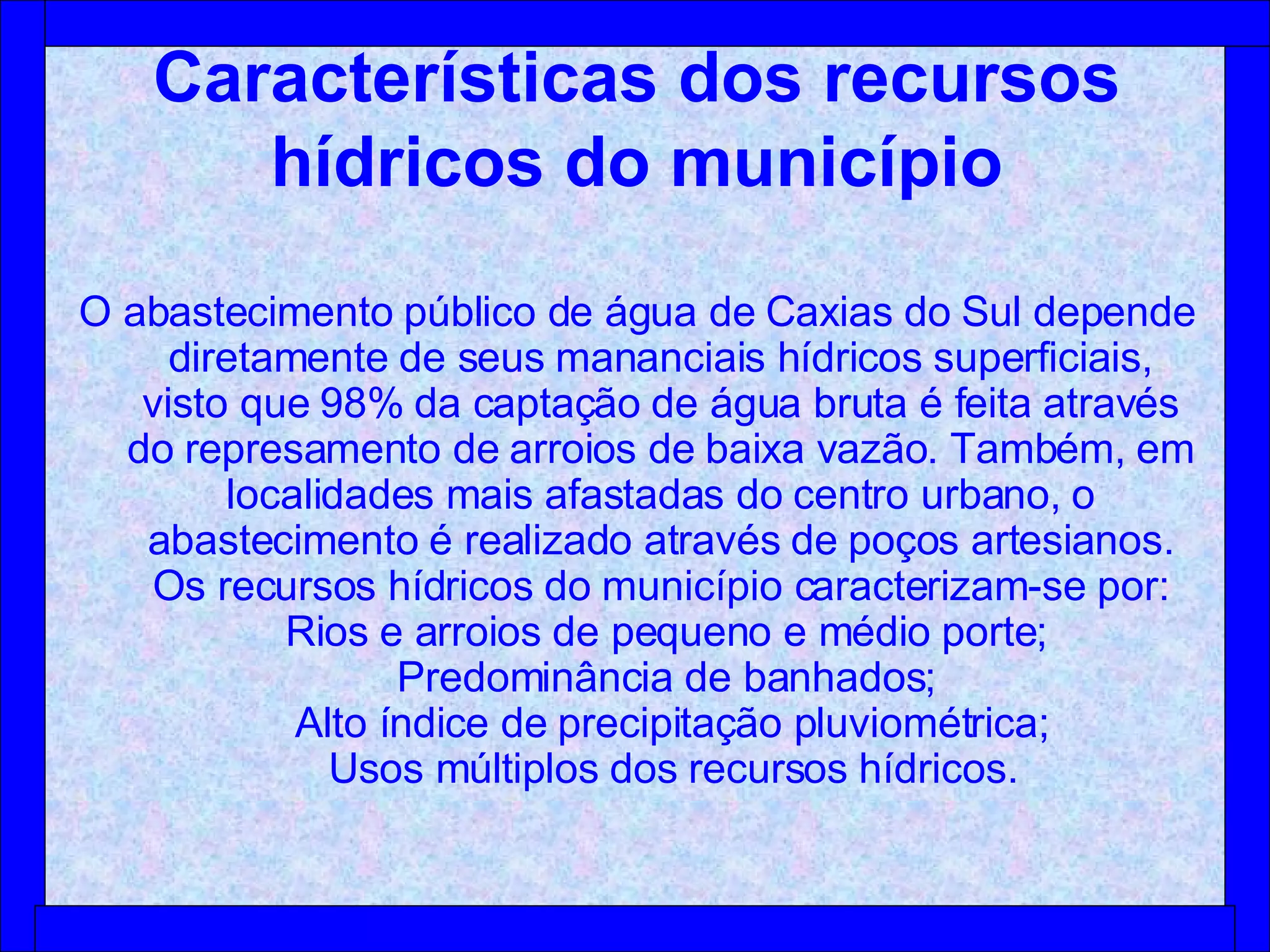 Características dos recursos hídricos do município O abastecimento público de água de Caxias do Sul depende diretamente de seus mananciais hídricos superficiais, visto que 98% da captação de água bruta é feita através do represamento de arroios de baixa vazão. Também, em localidades mais afastadas do centro urbano, o abastecimento é realizado através de poços artesianos. Os recursos hídricos do município caracterizam-se por:   Rios e arroios de pequeno e médio porte;    Predominância de banhados;    Alto índice de precipitação pluviométrica;   Usos múltiplos dos recursos hídricos. 