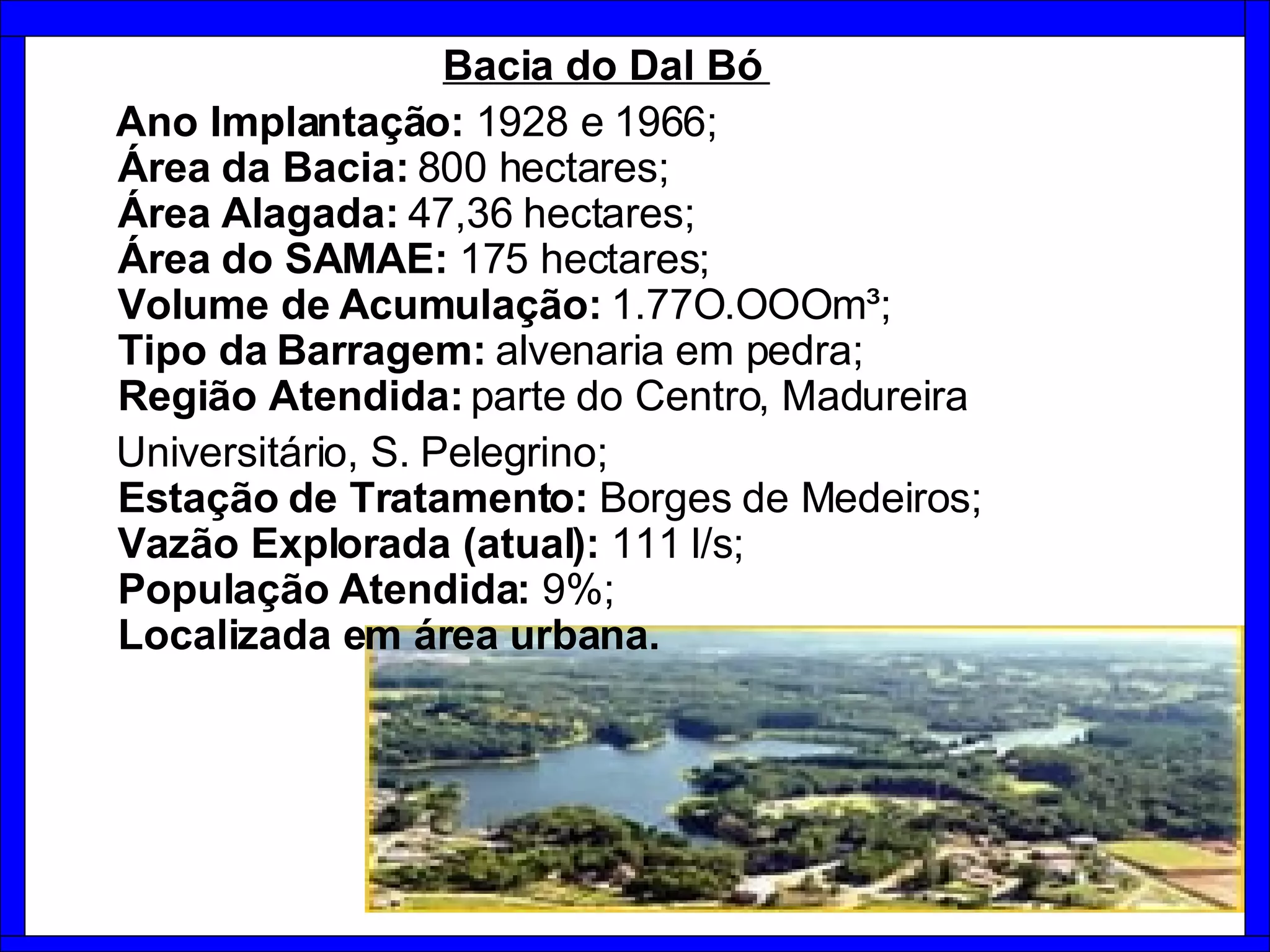 Bacia do Dal Bó  Ano Implantação:  1928 e 1966;   Área da Bacia:  800 hectares;    Área Alagada:  47,36 hectares;    Área do SAMAE:  175 hectares;   Volume de Acumulação:  1.77O.OOOm³;   Tipo da Barragem:  alvenaria em pedra;    Região Atendida:  parte do Centro, Madureira Universitário, S. Pelegrino;   Estação de Tratamento:  Borges de Medeiros;    Vazão Explorada (atual):  111 l/s;   População Atendida:  9%;   Localizada em área urbana. 