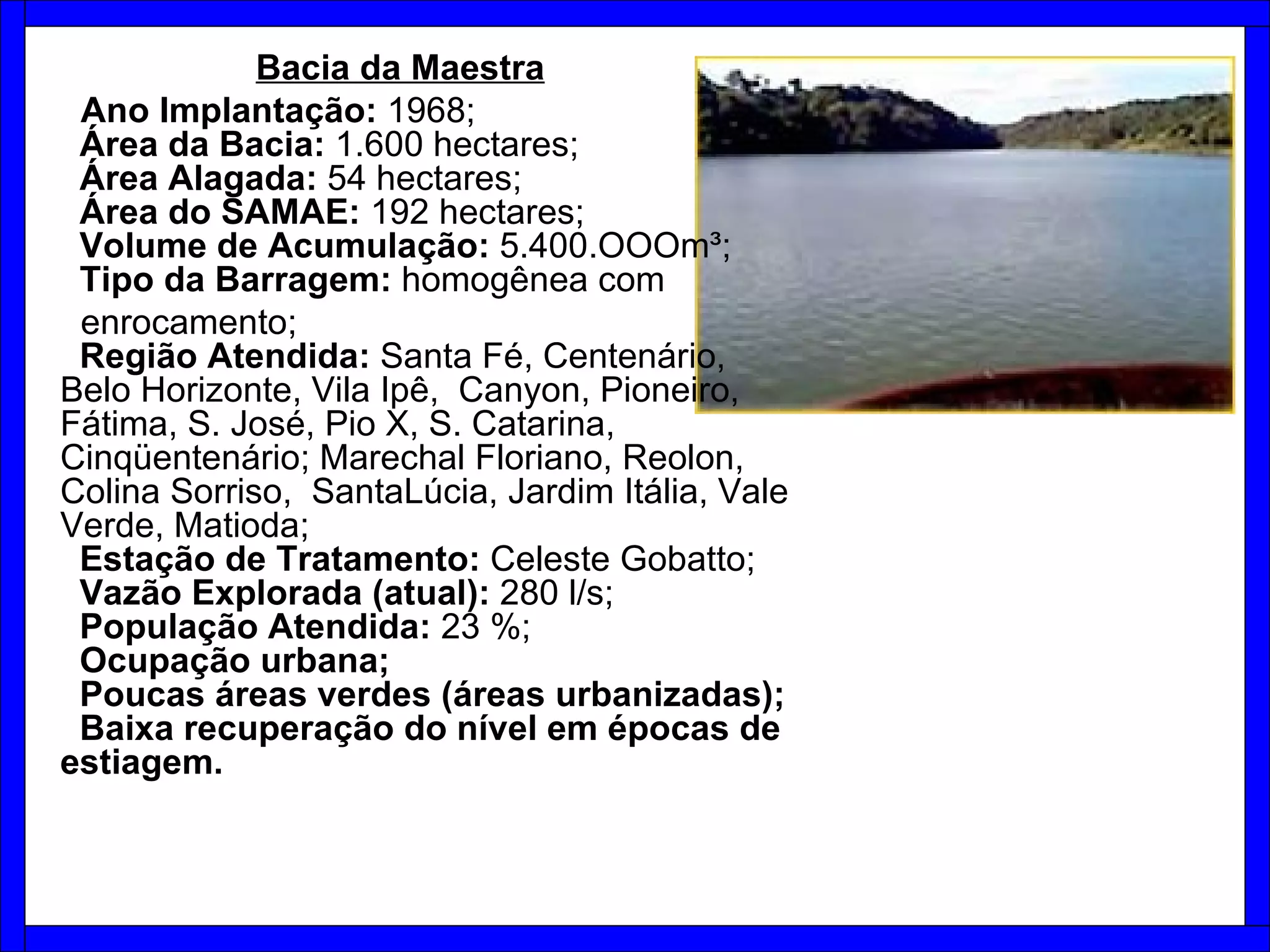 Bacia da Maestra   Ano Implantação:  1968;   Área da Bacia:  1.600 hectares;    Área Alagada:  54 hectares;    Área do SAMAE:  192 hectares;    Volume de Acumulação:  5.400.OOOm³;   Tipo da Barragem:  homogênea com  enrocamento;    Região Atendida:  Santa Fé, Centenário, Belo Horizonte, Vila Ipê,  Canyon, Pioneiro, Fátima, S. José, Pio X, S. Catarina, Cinqüentenário; Marechal Floriano, Reolon, Colina Sorriso,  SantaLúcia, Jardim Itália, Vale Verde, Matioda;   Estação de Tratamento:  Celeste Gobatto;    Vazão Explorada (atual):  280 l/s;   População Atendida:  23 %;   Ocupação urbana;   Poucas áreas verdes (áreas urbanizadas);   Baixa recuperação do nível em épocas de estiagem. 