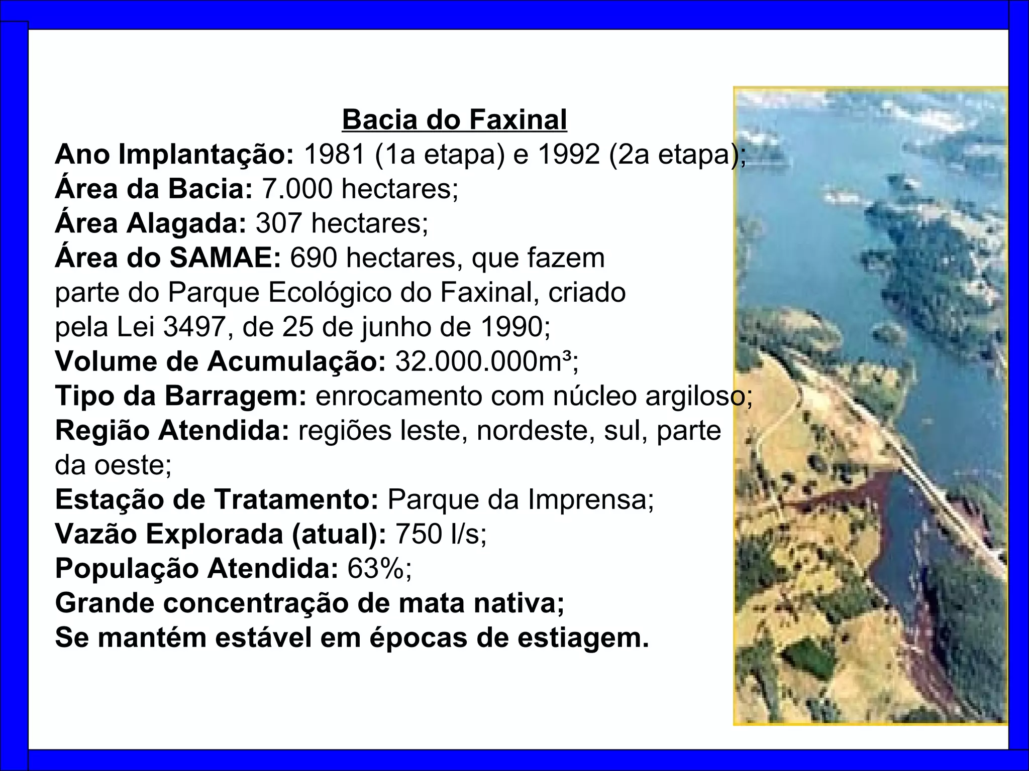 Bacia do Faxinal   Ano Implantação:  1981 (1a etapa) e 1992 (2a etapa); Área da Bacia:  7.000 hectares;  Área Alagada:  307 hectares;  Área do SAMAE:  690 hectares, que fazem parte do Parque Ecológico do Faxinal, criado pela Lei 3497, de 25 de junho de 1990;  Volume de Acumulação:  32.000.000m³; Tipo da Barragem:  enrocamento com núcleo argiloso; Região Atendida:  regiões leste, nordeste, sul, parte da oeste; Estação de Tratamento:  Parque da Imprensa;  Vazão Explorada (atual):  750 l/s; População Atendida:  63%; Grande concentração de mata nativa; Se mantém estável em épocas de estiagem. 