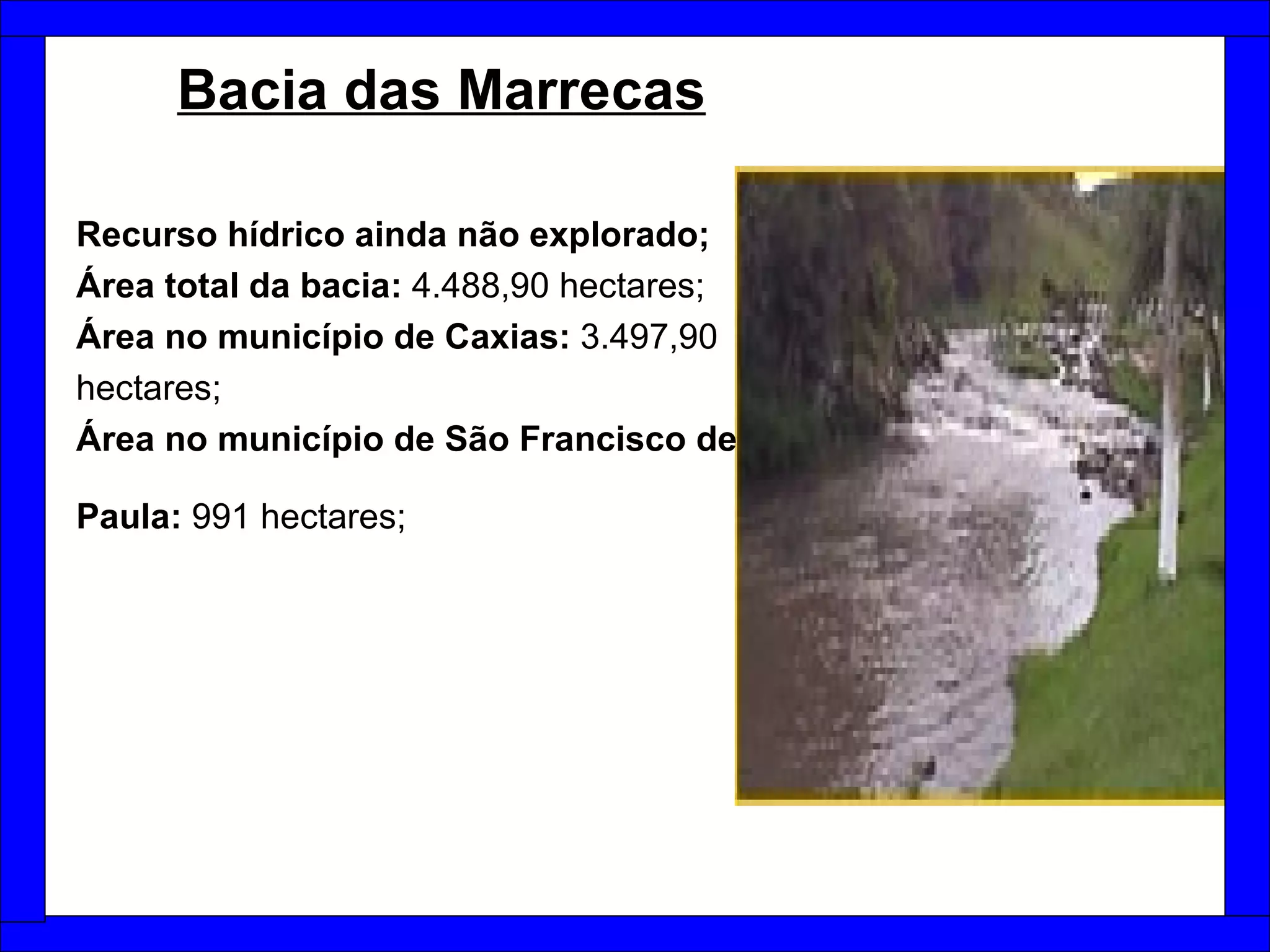 Bacia das Marrecas   Recurso hídrico ainda não explorado; Área total da bacia:  4.488,90 hectares; Área no município de Caxias:  3.497,90 hectares;  Área no município de São Francisco de Paula:  991 hectares;   