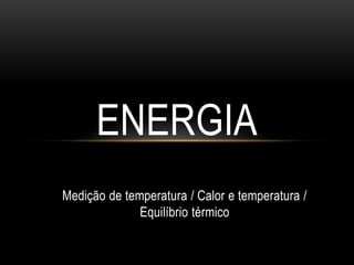 Medição de temperatura / Calor e temperatura /
Equilíbrio térmico
ENERGIA
 