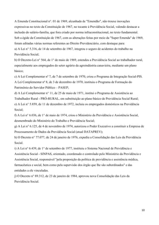 A Emenda Constitucional n°. 01 de 1969, alcunhada de "Emendão", não trouxe inovações
expressivas no texto da Constituição de 1967, no tocante à Previdência Social, valendo destacar a
inclusão do salário-família, que fora criado por norma infraconstitucional, no texto fundamental.
Sob a égide da Constituição de 1967, com as alterações feitas por meio da "Super Emenda" de 1969,
foram editadas várias normas referentes ao Direito Previdenciário, com destaque para:
a) A Lei n° 5.316, de 14 de setembro de 1967, integrou o seguro de acidentes do trabalho na
Previdência Social;
b) O Decreto-Lei n° 564, de 1° de maio de 1969, estendeu a Previdência Social ao trabalhador rural,
especialmente aos empregados do setor agrário da agroindústria canavieira, mediante um plano
básico;
c) A Lei Complementar nº 7, de 7 de setembro de 1970, criou o Programa de Integração Social-PIS.
A Lei Complementar nº 8, de 3 de dezembro de 1970, instituiu o Programa de Formação do
Patrimônio do Servidor Público – PASEP;
d) A Lei Complementar n° 11, de 25 de maio de 1971, institui o Programa de Assistência ao
Trabalhador Rural - PRÓ-RURAL, em substituição ao plano básico de Previdência Social Rural;
e) A Lei n° 5.859, de 11 de dezembro de 1972, incluiu os empregados domésticos na Previdência
Social;
f) A Lei n° 6.036, de 1° de maio de 1974, criou o Ministério da Previdência e Assistência Social,
desmembrado do Ministério do Trabalho e Previdência Social;
g) A Lei n° 6.125, de 4 de novembro de 1974, autorizou o Poder Executivo a constituir a Empresa de
Processamento de Dados da Previdência Social (atual DATAPREV);
h) O Decreto n° 77.077, de 24 de janeiro de 1976, expediu a Consolidação das Leis da Previdência
Social.
i) A Lei n° 6.439, de 1° de setembro de 1977, instituiu o Sistema Nacional de Previdência e
Assistência Social - SINPAS, orientado, coordenado e controlado pelo Ministério da Previdência e
Assistência Social, responsável "pela proposição da política de previdência e assistência médica,
farmacêutica e social, bem como pela supervisão dos órgão que lhe são subordinados" e das
entidades a ele vinculadas.
j) O Decreto n° 89.312, de 23 de janeiro de 1984, aprovou nova Consolidação das Leis da
Previdência Social.




                                                                                                    10
 