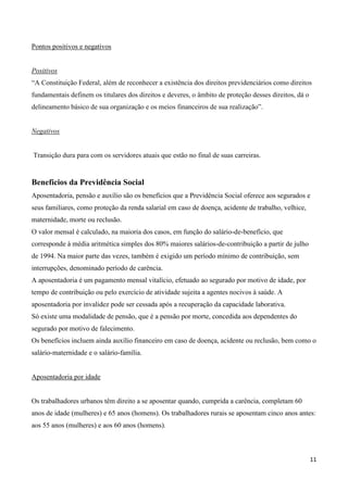 Pontos positivos e negativos


Positivos
“A Constituição Federal, além de reconhecer a existência dos direitos previdenciários como direitos
fundamentais definem os titulares dos direitos e deveres, o âmbito de proteção desses direitos, dá o
delineamento básico de sua organização e os meios financeiros de sua realização”.


Negativos


Transição dura para com os servidores atuais que estão no final de suas carreiras.


Benefícios da Previdência Social
Aposentadoria, pensão e auxílio são os benefícios que a Previdência Social oferece aos segurados e
seus familiares, como proteção da renda salarial em caso de doença, acidente de trabalho, velhice,
maternidade, morte ou reclusão.
O valor mensal é calculado, na maioria dos casos, em função do salário-de-benefício, que
corresponde à média aritmética simples dos 80% maiores salários-de-contribuição a partir de julho
de 1994. Na maior parte das vezes, também é exigido um período mínimo de contribuição, sem
interrupções, denominado período de carência.
A aposentadoria é um pagamento mensal vitalício, efetuado ao segurado por motivo de idade, por
tempo de contribuição ou pelo exercício de atividade sujeita a agentes nocivos à saúde. A
aposentadoria por invalidez pode ser cessada após a recuperação da capacidade laborativa.
Só existe uma modalidade de pensão, que é a pensão por morte, concedida aos dependentes do
segurado por motivo de falecimento.
Os benefícios incluem ainda auxílio financeiro em caso de doença, acidente ou reclusão, bem como o
salário-maternidade e o salário-família.


Aposentadoria por idade


Os trabalhadores urbanos têm direito a se aposentar quando, cumprida a carência, completam 60
anos de idade (mulheres) e 65 anos (homens). Os trabalhadores rurais se aposentam cinco anos antes:
aos 55 anos (mulheres) e aos 60 anos (homens).



                                                                                                       11
 