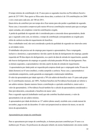 O tempo mínimo de contribuição é de 15 anos para os segurados inscritos na Previdência Social a
partir de 25/7/1991. Para quem se filiou antes dessa data, a carência é de 138 contribuições em 2004
e seis a mais para cada ano, até 180 em 2011.
Quem deixa de contribuir por um tempo deve ficar atento para não perder a qualidade de segurado.
Nesse caso, é necessário comprovar pelo menos 60 novas contribuições mensais para que as antigas
sejam somadas, até completar o total de contribuições exigido.
A perda da qualidade de segurado não é considerada para a concessão dessa aposentadoria, desde
que o segurado conte com, no mínimo, o tempo de contribuição correspondente ao exigido para
efeito de carência na data do requerimento do benefício.
Para o trabalhador rural, não será considerada a perda da qualidade de segurado nos intervalos entre
as atividades rurais.
O trabalhador não precisa sair do emprego para requerer a aposentadoria. Para o empregado,
inclusive o doméstico, a aposentadoria é devida a partir da data de desligamento do emprego, quando
requerida até 90 dias depois do desligamento, ou a partir da data de entrada do requerimento, quando
não houver desligamento do emprego ou quando solicitada passados 90 dias do desligamento. Para
os demais segurados, a aposentadoria é devida a partir da data de entrada do requerimento.
A aposentadoria por idade pode ser requerida pela empresa desde que o empregado tenha 70 anos de
idade (homem) ou 65 anos (mulher), e tenha cumprido a carência. Nesse caso, a aposentadoria é
considerada compulsória, sendo garantida ao empregado a indenização trabalhista.
O valor da aposentadoria por idade equivale a 70% do salário-de-benefício mais 1% para cada grupo
de 12 contribuições mensais, até 100%. Nenhum benefício da Previdência Social pode ser inferior a
um salário mínimo. Quanto maiores forem a contribuição e o período contributivo, maior será o
valor da aposentadoria. A Previdência Social também faz o cálculo da aposentadoria considerando o
fator previdenciário, concedendo o benefício de maior valor.
Para o segurado especial (trabalhador rural) que não contribui facultativamente, o valor da
aposentadoria é de um salário mínimo.
A aposentadoria por idade dá direito ao 13º salário (abono anual), recebido com a renda mensal de
novembro, paga no mês de dezembro. O valor será proporcional ao número de meses, no ano de
início da aposentadoria.


Aposentadoria por tempo de contribuição


Para se aposentarem por tempo de contribuição, os homens precisam contribuir por 35 anos e as
mulheres por 30 anos. Os professores da educação infantil, do ensino fundamental e do ensino médio

                                                                                                    12
 