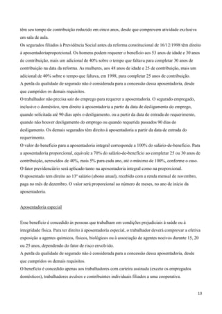 têm seu tempo de contribuição reduzido em cinco anos, desde que comprovem atividade exclusiva
em sala de aula.
Os segurados filiados à Previdência Social antes da reforma constitucional de 16/12/1998 têm direito
à aposentadoriaproporcional. Os homens podem requerer o benefício aos 53 anos de idade e 30 anos
de contribuição, mais um adicional de 40% sobre o tempo que faltava para completar 30 anos de
contribuição na data da reforma. As mulheres, aos 48 anos de idade e 25 de contribuição, mais um
adicional de 40% sobre o tempo que faltava, em 1998, para completar 25 anos de contribuição.
A perda da qualidade de segurado não é considerada para a concessão dessa aposentadoria, desde
que cumpridos os demais requisitos.
O trabalhador não precisa sair do emprego para requerer a aposentadoria. O segurado empregado,
inclusive o doméstico, tem direito à aposentadoria a partir da data de desligamento do emprego,
quando solicitada até 90 dias após o desligamento, ou a partir da data de entrada do requerimento,
quando não houver desligamento do emprego ou quando requerida passados 90 dias do
desligamento. Os demais segurados têm direito à aposentadoria a partir da data de entrada do
requerimento.
O valor do benefício para a aposentadoria integral corresponde a 100% do salário-de-benefício. Para
a aposentadoria proporcional, equivale a 70% do salário-de-benefício ao completar 25 ou 30 anos de
contribuição, acrescidos de 40%, mais 5% para cada ano, até o máximo de 100%, conforme o caso.
O fator previdenciário será aplicado tanto na aposentadoria integral como na proporcional.
O aposentado tem direito ao 13º salário (abono anual), recebido com a renda mensal de novembro,
paga no mês de dezembro. O valor será proporcional ao número de meses, no ano de início da
aposentadoria.


Aposentadoria especial


Esse benefício é concedido às pessoas que trabalham em condições prejudiciais à saúde ou à
integridade física. Para ter direito à aposentadoria especial, o trabalhador deverá comprovar a efetiva
exposição a agentes químicos, físicos, biológicos ou à associação de agentes nocivos durante 15, 20
ou 25 anos, dependendo do fator de risco envolvido.
A perda da qualidade de segurado não é considerada para a concessão dessa aposentadoria, desde
que cumpridos os demais requisitos.
O benefício é concedido apenas aos trabalhadores com carteira assinada (exceto os empregados
domésticos), trabalhadores avulsos e contribuintes individuais filiados a uma cooperativa.


                                                                                                     13
 