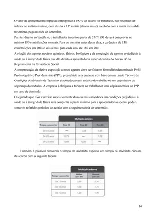 O valor da aposentadoria especial corresponde a 100% do salário-de-benefício, não podendo ser
inferior ao salário mínimo, com direito a 13º salário (abono anual), recebido com a renda mensal de
novembro, paga no mês de dezembro.
Para ter direito ao benefício, o trabalhador inscrito a partir de 25/7/1991 deverá comprovar no
mínimo 180 contribuições mensais. Para os inscritos antes dessa data, a carência é de 138
contribuições em 2004 e seis a mais para cada ano, até 180 em 2011.
A relação dos agentes nocivos químicos, físicos, biológicos e da associação de agentes prejudiciais à
saúde ou à integridade física que dão direito à aposentadoria especial consta do Anexo IV do
Regulamento da Previdência Social.
A comprovação da efetiva exposição a esses agentes deve ser feita em formulário denominado Perfil
Profissiográfico Previdenciário (PPP), preenchido pela empresa com base emum Laudo Técnico de
Condições Ambientais de Trabalho, elaborado por um médico do trabalho ou um engenheiro de
segurança do trabalho. A empresa é obrigada a fornecer ao trabalhador uma cópia autêntica do PPP
em caso de demissão.
O segurado que tiver exercido sucessivamente duas ou mais atividades em condições prejudiciais à
saúde ou à integridade física sem completar o prazo mínimo para a aposentadoria especial poderá
somar os referidos períodos de acordo com a seguinte tabela de conversão:




    Também é possível converter o tempo de atividade especial em tempo de atividade comum,
de acordo com a seguinte tabela:




                                                                                                   14
 