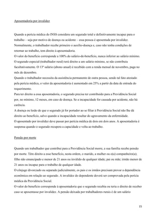 Aposentadoria por invalidez



Quando a perícia médica do INSS considera um segurado total e definitivamente incapaz para o
trabalho – seja por motivo de doença ou acidente – essa pessoa é aposentada por invalidez.
Normalmente, o trabalhador recebe primeiro o auxílio-doença e, caso não tenha condições de
retornar ao trabalho, tem direito à aposentadoria.
O valor do benefício corresponde a 100% do salário-de-benefício, nunca inferior ao salário mínimo.
O segurado especial (trabalhador rural) terá direito a um salário mínimo, se não contribuiu
facultativamente. O 13º salário (abono anual) é recebido com a renda mensal de novembro, paga no
mês de dezembro.
Quando o trabalhador necessita da assistência permanente de outra pessoa, sendo tal fato atestado
pela perícia médica, o valor da aposentadoria é aumentado em 25% a partir da data de entrada do
requerimento.
Para ter direito a essa aposentadoria, o segurado precisa ter contribuído para a Previdência Social
por, no mínimo, 12 meses, em caso de doença. Se a incapacidade for causada por acidente, não há
carência.
A doença ou lesão de que o segurado já for portador ao se filiar à Previdência Social não lhe dá
direito ao benefício, salvo quando a incapacidade resultar do agravamento da enfermidade.
O aposentado por invalidez deve passar por perícia médica de dois em dois anos. A aposentadoria é
suspensa quando o segurado recupera a capacidade e volta ao trabalho.


Pensão por morte


Quando um trabalhador que contribui para a Previdência Social morre, a sua família recebe pensão
por morte. Têm direito a esse benefício, nesta ordem, o marido, a mulher ou o(a) companheiro(a);
filho não emancipado e menor de 21 anos ou inválido de qualquer idade; pai ou mãe; irmão menor de
21 anos ou incapaz para o trabalho de qualquer idade.
O cônjuge divorciado ou separado judicialmente, os pais e os irmãos precisam provar a dependência
econômica em relação ao segurado. A invalidez do dependente deverá ser comprovada pela perícia
médica da Previdência Social.
O valor do benefício corresponde à aposentadoria que o segurado recebia ou teria o direito de receber
caso se aposentasse por invalidez. A pensão deixada por trabalhadores rurais é de um salário



                                                                                                      15
 