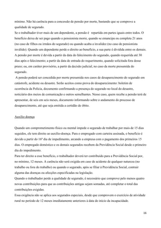 mínimo. Não há carência para a concessão de pensão por morte, bastando que se comprove a
qualidade de segurado.
Se o trabalhador tiver mais de um dependente, a pensão é repartida em partes iguais entre todos. O
benefício deixa de ser pago quando o pensionista morre, quando se emancipa ou completa 21 anos
(no caso de filhos ou irmãos do segurado) ou quando acaba a invalidez (no caso de pensionista
inválido). Quando um dependente perde o direito ao benefício, a sua parte é dividida entre os demais.
A pensão por morte é devida a partir da data do falecimento do segurado, quando requerida até 30
dias após o falecimento; a partir da data de entrada do requerimento, quando solicitada fora desse
prazo; ou, em caráter provisório, a partir da decisão judicial, no caso da morte presumida do
segurado.
A pensão poderá ser concedida por morte presumida nos casos de desaparecimento do segurado em
catástrofe, acidente ou desastre. Serão aceitos como prova do desaparecimento: boletim de
ocorrência da Polícia, documento confirmando a presença do segurado no local do desastre,
noticiário dos meios de comunicação e outros semelhantes. Nesse caso, quem recebe a pensão terá de
apresentar, de seis em seis meses, documento informando sobre o andamento do processo de
desaparecimento, até que seja emitida a certidão de óbito.


Auxílio doença


Quando um comprometimento físico ou mental impede o segurado de trabalhar por mais de 15 dias
seguidos, ele tem direito ao auxílio-doença. Para o empregado com carteira assinada, o benefício é
devido a partir do 16º dia de impedimento, arcando a empresa com o pagamento dos primeiros 15
dias. O empregado doméstico e os demais segurados recebem da Previdência Social desde o primeiro
dia do impedimento.
Para ter direito a esse benefício, o trabalhador deverá ter contribuído para a Previdência Social por,
no mínimo, 12 meses. A carência não será exigida em caso de acidente de qualquer natureza (no
trabalho ou fora do trabalho) ou quando o segurado, após se filiar à Previdência Social, contrair
alguma das doenças ou afecções especificadas na legislação.
Quando o trabalhador perde a qualidade de segurado, é necessário que comprove pelo menos quatro
novas contribuições para que as contribuições antigas sejam somadas, até completar o total das
contribuições exigidas.
Essa exigência não se aplica aos segurados especiais, desde que comprovem o exercício de atividade
rural no período de 12 meses imediatamente anteriores à data do início da incapacidade.


                                                                                                         16
 