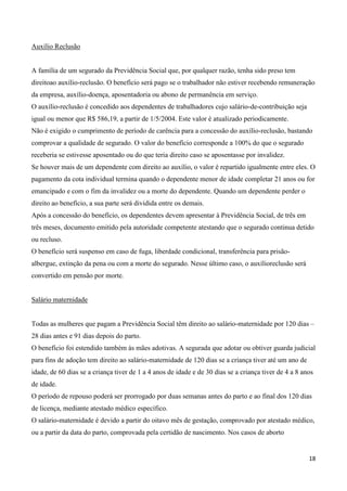 Auxílio Reclusão


A família de um segurado da Previdência Social que, por qualquer razão, tenha sido preso tem
direitoao auxílio-reclusão. O benefício será pago se o trabalhador não estiver recebendo remuneração
da empresa, auxílio-doença, aposentadoria ou abono de permanência em serviço.
O auxílio-reclusão é concedido aos dependentes de trabalhadores cujo salário-de-contribuição seja
igual ou menor que R$ 586,19, a partir de 1/5/2004. Este valor é atualizado periodicamente.
Não é exigido o cumprimento de período de carência para a concessão do auxílio-reclusão, bastando
comprovar a qualidade de segurado. O valor do benefício corresponde a 100% do que o segurado
receberia se estivesse aposentado ou do que teria direito caso se aposentasse por invalidez.
Se houver mais de um dependente com direito ao auxílio, o valor é repartido igualmente entre eles. O
pagamento da cota individual termina quando o dependente menor de idade completar 21 anos ou for
emancipado e com o fim da invalidez ou a morte do dependente. Quando um dependente perder o
direito ao benefício, a sua parte será dividida entre os demais.
Após a concessão do benefício, os dependentes devem apresentar à Previdência Social, de três em
três meses, documento emitido pela autoridade competente atestando que o segurado continua detido
ou recluso.
O benefício será suspenso em caso de fuga, liberdade condicional, transferência para prisão-
albergue, extinção da pena ou com a morte do segurado. Nesse último caso, o auxílioreclusão será
convertido em pensão por morte.


Salário maternidade


Todas as mulheres que pagam a Previdência Social têm direito ao salário-maternidade por 120 dias –
28 dias antes e 91 dias depois do parto.
O benefício foi estendido também às mães adotivas. A segurada que adotar ou obtiver guarda judicial
para fins de adoção tem direito ao salário-maternidade de 120 dias se a criança tiver até um ano de
idade, de 60 dias se a criança tiver de 1 a 4 anos de idade e de 30 dias se a criança tiver de 4 a 8 anos
de idade.
O período de repouso poderá ser prorrogado por duas semanas antes do parto e ao final dos 120 dias
de licença, mediante atestado médico específico.
O salário-maternidade é devido a partir do oitavo mês de gestação, comprovado por atestado médico,
ou a partir da data do parto, comprovada pela certidão de nascimento. Nos casos de aborto


                                                                                                       18
 