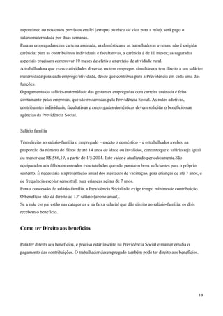 espontâneo ou nos casos previstos em lei (estupro ou risco de vida para a mãe), será pago o
saláriomaternidade por duas semanas.
Para as empregadas com carteira assinada, as domésticas e as trabalhadoras avulsas, não é exigida
carência; para as contribuintes individuais e facultativas, a carência é de 10 meses; as seguradas
especiais precisam comprovar 10 meses de efetivo exercício de atividade rural.
A trabalhadora que exerce atividades diversas ou tem empregos simultâneos tem direito a um salário-
maternidade para cada emprego/atividade, desde que contribua para a Previdência em cada uma das
funções.
O pagamento do salário-maternidade das gestantes empregadas com carteira assinada é feito
diretamente pelas empresas, que são ressarcidas pela Previdência Social. As mães adotivas,
contribuintes individuais, facultativas e empregadas domésticas devem solicitar o benefício nas
agências da Previdência Social.


Salário família

Têm direito ao salário-família o empregado – exceto o doméstico – e o trabalhador avulso, na
proporção do número de filhos de até 14 anos de idade ou inválidos, contantoque o salário seja igual
ou menor que R$ 586,19, a partir de 1/5/2004. Este valor é atualizado periodicamente.São
equiparados aos filhos os enteados e os tutelados que não possuem bens suficientes para o próprio
sustento. É necessária a apresentação anual dos atestados de vacinação, para crianças de até 7 anos, e
de frequência escolar semestral, para crianças acima de 7 anos.
Para a concessão do salário-família, a Previdência Social não exige tempo mínimo de contribuição.
O benefício não dá direito ao 13º salário (abono anual).
Se a mãe e o pai estão nas categorias e na faixa salarial que dão direito ao salário-família, os dois
recebem o benefício.


Como ter Direito aos benefícios


Para ter direito aos benefícios, é preciso estar inscrito na Previdência Social e manter em dia o
pagamento das contribuições. O trabalhador desempregado também pode ter direito aos benefícios.




                                                                                                        19
 