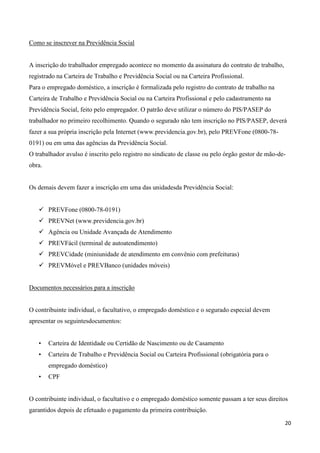 Como se inscrever na Previdência Social


A inscrição do trabalhador empregado acontece no momento da assinatura do contrato de trabalho,
registrado na Carteira de Trabalho e Previdência Social ou na Carteira Profissional.
Para o empregado doméstico, a inscrição é formalizada pelo registro do contrato de trabalho na
Carteira de Trabalho e Previdência Social ou na Carteira Profissional e pelo cadastramento na
Previdência Social, feito pelo empregador. O patrão deve utilizar o número do PIS/PASEP do
trabalhador no primeiro recolhimento. Quando o segurado não tem inscrição no PIS/PASEP, deverá
fazer a sua própria inscrição pela Internet (www.previdencia.gov.br), pelo PREVFone (0800-78-
0191) ou em uma das agências da Previdência Social.
O trabalhador avulso é inscrito pelo registro no sindicato de classe ou pelo órgão gestor de mão-de-
obra.


Os demais devem fazer a inscrição em uma das unidadesda Previdência Social:


    PREVFone (0800-78-0191)
    PREVNet (www.previdencia.gov.br)
    Agência ou Unidade Avançada de Atendimento
    PREVFácil (terminal de autoatendimento)
    PREVCidade (miniunidade de atendimento em convênio com prefeituras)
    PREVMóvel e PREVBanco (unidades móveis)


Documentos necessários para a inscrição


O contribuinte individual, o facultativo, o empregado doméstico e o segurado especial devem
apresentar os seguintesdocumentos:


   •    Carteira de Identidade ou Certidão de Nascimento ou de Casamento
   •    Carteira de Trabalho e Previdência Social ou Carteira Profissional (obrigatória para o
        empregado doméstico)
   •    CPF


O contribuinte individual, o facultativo e o empregado doméstico somente passam a ter seus direitos
garantidos depois de efetuado o pagamento da primeira contribuição.

                                                                                                   20
 