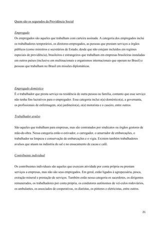 Quem são os segurados da Previdência Social


Empregado
Os empregados são aqueles que trabalham com carteira assinada. A categoria dos empregados inclui
os trabalhadores temporários, os diretores-empregados, as pessoas que prestam serviços a órgãos
públicos (como ministros e secretários de Estado, desde que não estejam incluídos em regimes
especiais de previdência), brasileiros e estrangeiros que trabalham em empresas brasileiras instaladas
em outros países (inclusive em multinacionais e organismos internacionais que operam no Brasil) e
pessoas que trabalham no Brasil em missões diplomáticas.




Empregado doméstico
É o trabalhador que presta serviço na residência de outra pessoa ou família, contanto que esse serviço
não tenha fins lucrativos para o empregador. Essa categoria inclui o(a) doméstico(a), a governanta,
os profissionais de enfermagem, o(a) jardineiro(a), o(a) motorista e o caseiro, entre outros.


Trabalhador avulso


São aqueles que trabalham para empresas, mas são contratados por sindicatos ou órgãos gestores de
mão-de-obra. Nessa categoria estão o estivador, o carregador, o amarrador de embarcações, o
trabalhador na limpeza e conservação de embarcações e o vigia. Existem também trabalhadores
avulsos que atuam na indústria do sal e no ensacamento de cacau e café.


Contribuinte individual


Os contribuintes individuais são aqueles que exercem atividade por conta própria ou prestam
serviços a empresas, mas não são seus empregados. Em geral, estão ligados à agropecuária, pesca,
extração mineral e prestação de serviços. Também estão nessa categoria os sacerdotes, os dirigentes
remunerados, os trabalhadores por conta própria, os condutores autônomos de veí-culos rodoviários,
os ambulantes, os associados de cooperativas, os diaristas, os pintores e eletricistas, entre outros.




                                                                                                        21
 