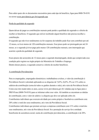 Para saber quais são os documentos necessários para cada tipo de benefício, ligue para 0800-78-0191
ou acesse www.previdencia.gov.br/segurado.asp.


Perda da qualidade de segurado


Quem deixar de pagar as contribuições mensais pode perder a qualidade de segurado e o direito de
receber os benefícios. O segurado que estiver recebendo algum benefício não precisa recolher a
contribuição.
O segurado que não tiver rendimentos ou for suspenso do trabalho pode ficar sem contribuir por até
12 meses, se tiver menos de 120 contribuições mensais. Esse prazo pode ser prorrogado por até 24
meses, se o segurado já tiver pago pelo menos 120 contribuições mensais, sem interrupção que
acarrete a perda da qualidade de segurado.


Esses prazos são acrescidos de 12 meses para o segurado desempregado, desde que comprovada essa
condição pelo registro no órgão próprio do Ministério do Trabalho e Emprego.
Dentro desses prazos, o segurado conserva o direito de receber benefícios.


A contribuição Previdenciária


Para os empregados, empregados domésticos e trabalhadores avulsos, o valor da contribuição à
Previdência Social é calculado aplicando-se as alíquotas de 7,65%, 8,65%, 9% ou 11% sobre os
salários-de-contribuição (soma de todos os ganhos durante o mês), até o teto da Previdência Social.
Como esse teto muda todos os anos, acesse www.previdencia.gov.br/ cidadao.asp ou ligue para o
PREVFone (0800-78-0191) para se informar sobre esse valor. Ali também se encontram as tabelas
de contribuição, com o valor do salário e a alíquota que deve ser aplicada sobre ele.
Contribuintes individuais que exercem atividade por contra própria e facultativos contribuem com
20% sobre o total dos seus rendimentos, até o teto da Previdência Social.
Contribuintes individuais que prestam serviços a empresas contribuem com 11% sobre o total dos
seus rendimentos, até o teto da Previdência Social. Se a prestação do serviço for a entidade
beneficente de assistência social, isenta de contribuição previdenciária, a contribuição é de 20%.




                                                                                                     23
 