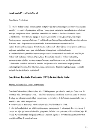 Serviços da Previdência Social


Reabilitação Profissional


É o serviço da Previdência Social que tem o objetivo de oferecer aos segurados incapacitados para o
trabalho – por motivo de doença ou acidente – os meios de reeducação ou readaptação profissional
para que eles possam voltar a participar do mercado de trabalho e do contexto em que vivem.
O atendimento é feito por uma equipe de médicos, assistentes sociais, psicólogos, sociólogos,
fisioterapeutas e outros profissionais. A reabilitação profissional é prestada também aos dependentes,
de acordo com a disponibilidade das unidades de atendimento da Previdência Social.
Depois de concluído o processo de reabilitação profissional, a Previdência Social emitirá certificado
indicando a atividade para a qual o trabalhador foi capacitado profissionalmente.
A Previdência Social poderá fornecer aos segurados recursos materiais necessários à reabilitação
profissional, incluindo próteses, órteses, taxas de inscrição em cursos profissionalizantes,
instrumentos de trabalho, implementos profissionais, auxílio-transporte e auxílio-alimentação.
O trabalhador vítima de acidente de trabalho terá prioridade de atendimento no programa de
reabilitação profissional. Não há exigência de prazo mínimo de contribuição para que o segurado
tenha direito à reabilitação profissional.


Benefício de Prestação Continuada (BPC) da Assistência Social


Amparo Assistencial ao Idoso e ao Deficiente


É um benefício assistencial concedido pelo INSS às pessoas que não têm condições financeiras de
contribuir para a Previdência Social. Têm direito ao amparo assistencial os idosos acima de 65 anos
de idade que não exerçam atividade remunerada e os portadores de deficiência incapacitados para o
trabalho e para a vida independente.
A comprovação da deficiência é feita somente pela perícia médica do INSS.
O valor do benefício é de um salário mínimo, pago mensalmente. O interessado deve provar que é
carente, ou seja, que tem renda familiar, por pessoa, inferior a um quarto do salário mínimo (hoje, R$
65,00). A pessoa também não pode ser filiada a nenhum regime de previdência social nem receber
benefício público de espécie alguma.



                                                                                                    24
 
