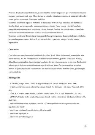 Para fins de cálculo da renda familiar, é considerado o número de pessoas que vivem na mesma casa:
cônjuge, companheiro(a), pais, filhos (inclusive enteados e tutelados menores de idade) e irmãos não
emancipados, menores de 21 anos ou inválidos.
O amparo assistencial à pessoa portadora de deficiência pode ser pago a mais de um membro da
família, desde que comprovadas todas as condições exigidas. Nesse caso, o valor do benefício
concedido anteriormente será incluído no cálculo da renda familiar. No caso do idoso, o benefício
concedido anteriormente não será incluído no cálculo da renda familiar.
O amparo assistencial deixará de ser pago quando houver recuperação da capacidade para o trabalho
ou quando a pessoa morrer. O benefício é intransferível e, portanto, não gera pensão para os
dependentes.


Conclusão

Conclui-se que o surgimento da Previdência Social no Brasil foi de fundamental importância, pois
reflete no dia-a-dia dos contribuintes e ou beneficiários.Entretanto, percebe-se nos dias de hoje,
dificuldades em relação a alguns tipos de benefícios devido à burocracia que os envolve. Também se
salienta que o dinheiro arrecadado nem sempre é utilizado para o fim que se destina, há muitos
desvios os quais prejudicam o contribuinte nos benefícios que deveria desfrutar como, por exemplo,
a aposentadoria.


Bibliografia

- MARTINS, Sérgio Pinto. Direito da Seguridade Social. 13a.ed. São Paulo: Atlas, 2000.
- O QUE você precisa saber sobre a Previdência Social. Rio deJaneiro : Ed. Senac Nacional, 2004.
40 p.
- JÚNIOR, Cesarino e FERREIRA, Antônio. Direito Social. Vol. I, 2ªed. São Paulo: LTr, 1993.
- VIANNA, Cláudia Salles Vilela. Previdência Social: custeio e benefícios. São Paulo, Editora LTR,
abril/2005.
- http://centraldefavoritos.wordpress.com/2012/02/06/seguridade-social-origem-e-evolucao-
legislativa-no-brasil/
- http://www.coladaweb.com/direito/previdencia-social
- http://www.mpas.gov.br
- http://www.previdencia.gov.br



                                                                                                     25
 