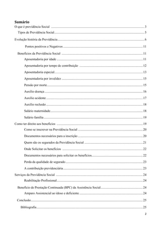 Sumário
O que é previdência Social ................................................................................................................... 3
   Tipos de Previdência Social ............................................................................................................... 5

Evolução história da Previdência ........................................................................................................... 6

           Pontos positivos e Negativos .................................................................................................. 11

   Benefícios da Previdência Social .................................................................................................... 11
          Aposentadoria por idade .......................................................................................................... 11
          Aposentadoria por tempo de contribuição .............................................................................. 12
          Aposentadoria especial............................................................................................................. 13
          Aposentadoria por invalidez .................................................................................................... 15
          Pensão por morte ...................................................................................................................... 15
          Auxílio doença ......................................................................................................................... 16
          Auxílio acidente ....................................................................................................................... 17
          Auxílio reclusão ....................................................................................................................... 18
          Salário maternidade .................................................................................................................. 18
          Salário família .......................................................................................................................... 19
Como ter direito aos benefícios .......................................................................................................... 19
          Como se inscrever na Previdência Social ................................................................................ 20
          Documentos necessários para a inscrição ................................................................................ 20
          Quem são os segurados da Previdência Social ........................................................................ 21
          Onde Solicitar os benefícios ................................................................................................... 22
          Documentos necessários para solicitar os benefícios............................................................... 22
          Perda da qualidade de segurado ............................................................................................... 23
          A contribuição previdenciária .................................................................................................. 23
Serviços da Previdência Social ........................................................................................................... 24
          Reabilitação Profissional .......................................................................................................... 24

   Benefício de Prestação Continuada (BPC) da Assistência Social .................................................... 24
          Amparo Assistencial ao idoso e deficiente .............................................................................. 24

  Conclusão.......................................................................................................................................... 25

      Bibliografia ................................................................................................................................... 25

                                                                                                                                                       2
 