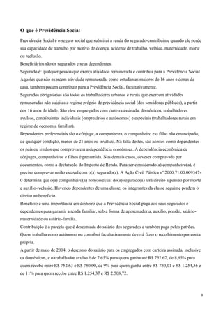 O que é Previdência Social
Previdência Social é o seguro social que substitui a renda do segurado-contribuinte quando ele perde
sua capacidade de trabalho por motivo de doença, acidente de trabalho, velhice, maternidade, morte
ou reclusão.
Beneficiários são os segurados e seus dependentes.
Segurado é: qualquer pessoa que exerça atividade remunerada e contribua para a Previdência Social.
Aqueles que não exercem atividade remunerada, como estudantes maiores de 16 anos e donas de
casa, também podem contribuir para a Previdência Social, facultativamente.
Segurados obrigatórios são todos os trabalhadores urbanos e rurais que exercem atividades
remuneradas não sujeitas a regime próprio de previdência social (dos servidores públicos), a partir
dos 16 anos de idade. São eles: empregados com carteira assinada, domésticos, trabalhadores
avulsos, contribuintes individuais (empresários e autônomos) e especiais (trabalhadores rurais em
regime de economia familiar).
Dependentes preferenciais são o cônjuge, a companheira, o companheiro e o filho não emancipado,
de qualquer condição, menor de 21 anos ou inválido. Na falta destes, são aceitos como dependentes
os pais ou irmãos que comprovarem a dependência econômica. A dependência econômica de
cônjuges, companheiros e filhos é presumida. Nos demais casos, deveser comprovada por
documentos, como a declaração do Imposto de Renda. Para ser considerado(a) companheiro(a), é
preciso comprovar união estável com o(a) segurado(a). A Ação Civil Pública nº 2000.71.00.009347-
0 determina que o(a) companheiro(a) homossexual do(a) segurado(a) terá direito a pensão por morte
e auxílio-reclusão. Havendo dependentes de uma classe, os integrantes da classe seguinte perdem o
direito ao benefício.
Benefício é uma importância em dinheiro que a Previdência Social paga aos seus segurados e
dependentes para garantir a renda familiar, sob a forma de aposentadoria, auxílio, pensão, salário-
maternidade ou salário-família.
Contribuição é a parcela que é descontada do salário dos segurados e também paga pelos patrões.
Quem trabalha como autônomo ou contribui facultativamente deverá fazer o recolhimento por conta
própria.
A partir de maio de 2004, o desconto do salário para os empregados com carteira assinada, inclusive
os domésticos, e o trabalhador avulso é de 7,65% para quem ganha até R$ 752,62, de 8,65% para
quem recebe entre R$ 752,63 e R$ 780,00, de 9% para quem ganha entre R$ 780,01 e R$ 1.254,36 e
de 11% para quem recebe entre R$ 1.254,37 e R$ 2.508,72.



                                                                                                      3
 