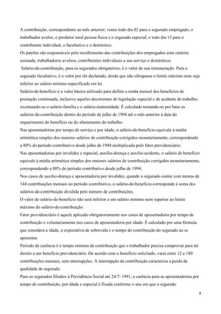 A contribuição, correspondente ao mês anterior, vence todo dia 02 para o segurado empregado, o
trabalhador avulso, o produtor rural pessoa física e o segurado especial, e todo dia 15 para o
contribuinte individual, o facultativo e o doméstico.
Os patrões são responsáveis pelo recolhimento das contribuições dos empregados com carteira
assinada, trabalhadores avulsos, contribuintes individuais a seu serviço e domésticos.
Salário-de-contribuição, para os segurados obrigatórios, é o valor de sua remuneração. Para o
segurado facultativo, é o valor por ele declarado, desde que não ultrapasse o limite máximo nem seja
inferior ao salário mínimo especificado em lei.
Salário-de-benefício é o valor básico utilizado para definir a renda mensal dos benefícios de
prestação continuada, inclusive aqueles decorrentes de legislação especial e de acidente de trabalho,
excetuando-se o salário-família e o salário-maternidade. É calculado tomando-se por base os
salários-de-contribuição dentro do período de julho de 1994 até o mês anterior à data do
requerimento do benefício ou do afastamento do trabalho.
Nas aposentadorias por tempo de serviço e por idade, o salário-de-benefício equivale à média
aritmética simples dos maiores salários de contribuição corrigidos monetariamente, correspondendo
a 80% do período contributivo desde julho de 1994 multiplicado pelo fator previdenciário.
Nas aposentadorias por invalidez e especial, auxílio-doença e auxílio-acidente, o salário de benefício
equivale à média aritmética simples dos maiores salários de contribuição corrigidos monetariamente,
correspondendo a 80% do período contributivo desde julho de 1994.
Nos casos de auxílio-doença e aposentadoria por invalidez, quando o segurado contar com menos de
144 contribuições mensais no período contributivo, o salário-de-benefício corresponde à soma dos
salários-de-contribuição dividida pelo número de contribuições.
O valor do salário-de-benefício não será inferior a um salário mínimo nem superior ao limite
máximo do salário-de-contribuição.
Fator previdenciário é aquele aplicado obrigatoriamente nos casos de aposentadoria por tempo de
contribuição e voluntariamente nos casos de aposentadoria por idade. É calculado por uma fórmula
que considera a idade, a expectativa de sobrevida e o tempo de contribuição do segurado ao se
aposentar.
Período de carência é o tempo mínimo de contribuição que o trabalhador precisa comprovar para ter
direito a um benefício previdenciário. De acordo com o benefício solicitado, varia entre 12 e 180
contribuições mensais, sem interrupções. A interrupção da contribuição caracteriza a perda da
qualidade de segurado.
Para os segurados filiados à Previdência Social até 24/7/ 1991, a carência para as aposentadorias por
tempo de contribuição, por idade e especial é fixada conforme o ano em que o segurado

                                                                                                        4
 