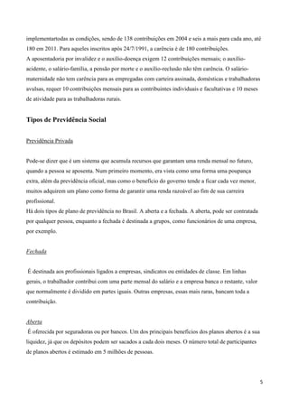 implementartodas as condições, sendo de 138 contribuições em 2004 e seis a mais para cada ano, até
180 em 2011. Para aqueles inscritos após 24/7/1991, a carência é de 180 contribuições.
A aposentadoria por invalidez e o auxílio-doença exigem 12 contribuições mensais; o auxílio-
acidente, o salário-família, a pensão por morte e o auxílio-reclusão não têm carência. O salário-
maternidade não tem carência para as empregadas com carteira assinada, domésticas e trabalhadoras
avulsas, requer 10 contribuições mensais para as contribuintes individuais e facultativas e 10 meses
de atividade para as trabalhadoras rurais.


Tipos de Previdência Social


Previdência Privada


Pode-se dizer que é um sistema que acumula recursos que garantam uma renda mensal no futuro,
quando a pessoa se aposenta. Num primeiro momento, era vista como uma forma uma poupança
extra, além da previdência oficial, mas como o benefício do governo tende a ficar cada vez menor,
muitos adquirem um plano como forma de garantir uma renda razoável ao fim de sua carreira
profissional.
Há dois tipos de plano de previdência no Brasil. A aberta e a fechada. A aberta, pode ser contratada
por qualquer pessoa, enquanto a fechada é destinada a grupos, como funcionários de uma empresa,
por exemplo.


Fechada


É destinada aos profissionais ligados a empresas, sindicatos ou entidades de classe. Em linhas
gerais, o trabalhador contribui com uma parte mensal do salário e a empresa banca o restante, valor
que normalmente é dividido em partes iguais. Outras empresas, essas mais raras, bancam toda a
contribuição.


Aberta
É oferecida por seguradoras ou por bancos. Um dos principais benefícios dos planos abertos é a sua
liquidez, já que os depósitos podem ser sacados a cada dois meses. O número total de participantes
de planos abertos é estimado em 5 milhões de pessoas.




                                                                                                       5
 