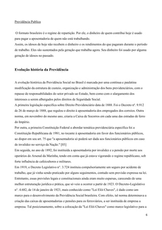Previdência Publica


O formato brasileiro é o regime de repartição. Por ele, o dinheiro de quem contribui hoje é usado
para pagar a aposentadoria de quem não está trabalhando.
Assim, os idosos de hoje não recebem o dinheiro e os rendimentos do que pagaram durante o período
de trabalho. Eles são sustentados pela geração que trabalha agora. Seu dinheiro foi usado por alguma
geração de idosos no passado.



Evolução história da Previdência


A evolução histórica da Previdência Social no Brasil é marcada por uma contínua e paulatina
modificação da estrutura de custeio, organização e administração dos bens previdenciários, com o
repasse de responsabilidades do setor privado ao Estado, bem como com o alargamento dos
interesses a serem albergados pelos direitos de Seguridade Social.
A primeira legislação específica sobre Direito Previdenciário data de 1888. Foi o Decreto nº. 9.912
de 26 de março de 1888, que regulou o direito à aposentadoria dos empregados dos correios. Outra
norma, em novembro do mesmo ano, criaria a Caixa de Socorros em cada uma das estradas de ferro
do Império.
Por outra, a primeira Constituição Federal a abordar temática previdenciária específica foi a
Constituição Republicana de 1981, no tocante à aposentadoria em favor dos funcionários públicos,
ao dispor em seu art. 75 que "a aposentadoria só poderá ser dada aos funcionários públicos em caso
de invalidez no serviço da Nação." [03]
Em seguida, no ano de 1892, foi instituída a aposentadoria por invalidez e a pensão por morte aos
operários do Arsenal da Marinha, tendo em conta que já estava vigorando o regime republicano, sob
forte influência de cafeicultores e militares.
Em 1919, o Decreto Legislativo n°. 3.724 instituiu compulsoriamente um seguro por acidente de
trabalho, que já vinha sendo praticado por alguns seguimentos, contudo sem previsão expressa na lei.
Entretanto, essas previsões legais e constitucionais ainda eram muito esparsas, carecendo de uma
melhor estruturação jurídica e prática, que só veio a ocorrer a partir de 1923. O Decreto-Legislativo
n°. 4.682, de 14 de janeiro de 1923, mais conhecido como "Lei Elói Chaves", é dado como um
marco para o desenvolvimento da Previdência Social brasileira. Com efeito, tal norma determinava a
criação das caixas de aposentadorias e pensões para os ferroviários, a ser instituída de empresa a
empresa. Tal posicionamento, sobre a colocação da "Lei Elói Chaves" como marco legislativo para a

                                                                                                        6
 