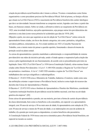 criação da previdência social brasileira não é imune a críticas: Tivemos o mutualismo como forma
organizatória e como precedente precioso da Previdência Oficial. Sob tal prisma, os festejos oficiais
que situam na Lei Elói Chaves (1923) o nascimento da Previdência brasileira têm caráter ideológico
que deve ser desvendado: buscam transformar as conquistas sociais, logradas com lutas e a partir das
bases, em benesses estatais. Sobre ser ainda, a afirmativa relativa ao surgimento da Previdência em
1923, uma inverdade histórica, seja pelos apontamentos, seja porque outras leis previdenciárias são
anteriores a esta data (como nossa primeira lei acidentária que data de 1919). [04]
Objeções a parte, nos anos que seguiram ao ano de edição da "Lei Elói Chaves" outras caixas de
aposentadoria foram criadas, em favor das demais categorias, tais como: portuários, telegráficos,
servidores públicos, mineradores, etc. Foi criado também em 1923 o Conselho Nacional do
Trabalho, com o intuito maior de pensar a questão operária, fomentando o desenvolvimento da
proteção social no plano estatal.
As caixas de aposentadorias e pensões mantinham a administração e a responsabilidade do sistema
previdenciário nas mãos da iniciativa privada, sendo o Estado apenas o responsável pela criação das
caixas e pela regulamentação de seu funcionamento, de acordo com os procedimentos previstos na
legislação. Entre 1923 ("Lei Elói Chaves") e 1934 (nova Constituição Federal), várias normas foram
criadas sobre Direito Previdenciário: A Lei n°. 5.109/1926 estendeu o Regime da "Lei Elói Chaves"
aos portuários e marítimos. A Lei n°. 5.485/1928 estendeu o regime da "Lei Elói Chaves" aos
trabalhadores dos serviços telegráficos e radiotelegráficos.
O Decreto n°. 19.433/1930 criou o Ministério do Trabalho, Indústria e Comércio, tendo como uma
das atribuições orientar e supervisionar a Previdência Social, inclusive como órgão de recursos das
decisões das Caixas de Aposentadorias e Pensões.
O Decreto n°. 22.872/1933 criou o Instituto de Aposentadoria e Pensões dos Marítimos, considerado
"a primeira instituição brasileira de previdência social de âmbito nacional, com base na atividade
genérica da empresa". [05]
Essas caixas de aposentadoria e pensão, em sua maioria, previam a forma de custeio da previdência
da classe determinada, bem como os benefícios a ela concedidos, em especial: a) a aposentadoria
integral, com 30 anos de serviço e 50 ou mais anos de idade; b) aposentadoria com redução de 25%,
com 30 anos de serviço e menos de 50 anos de idade; c) as indenizações em caso de acidente de
trabalho; d) a pensão por morte para os dependentes; e) outros benefícios não pecuniários.
A Constituição Federal de 1934 trouxe uma nova sistemática para a Previdência Social brasileira, em
especial no tocante ao custeio.


A LEI ORGÂNICA DA PREVIDÊNCIA SOCIAL (LEI N°. 3.807/1960)

                                                                                                        7
 